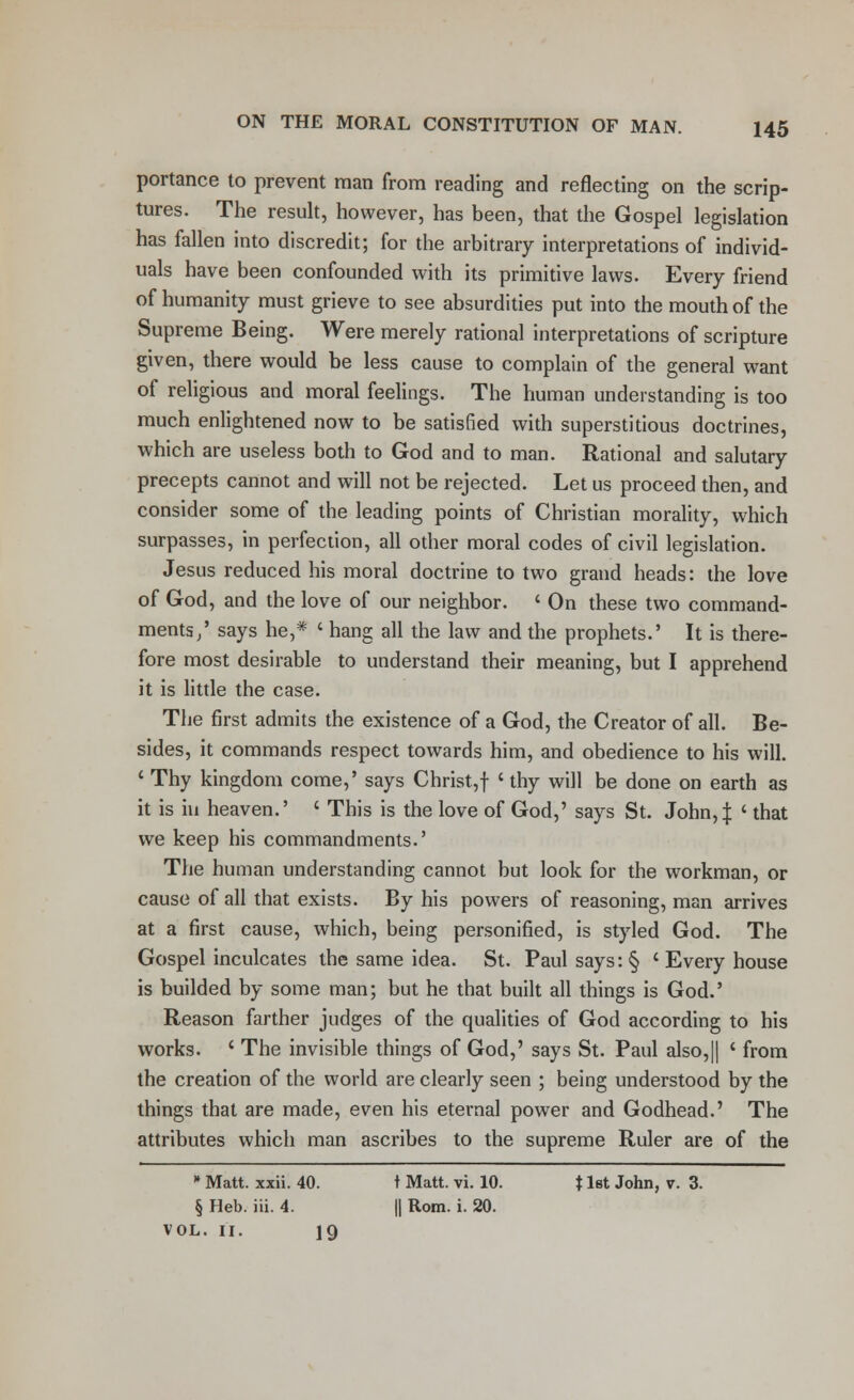 portance to prevent man from reading and reflecting on the scrip- tures. The result, however, has been, that the Gospel legislation has fallen into discredit; for the arbitrary interpretations of individ- uals have been confounded with its primitive laws. Every friend of humanity must grieve to see absurdities put into the mouth of the Supreme Being. Were merely rational interpretations of scripture given, there would be less cause to complain of the general want of religious and moral feelings. The human understanding is too much enlightened now to be satisfied with superstitious doctrines, which are useless both to God and to man. Rational and salutary precepts cannot and will not be rejected. Let us proceed then, and consider some of the leading points of Christian morality, which surpasses, in perfection, all other moral codes of civil legislation. Jesus reduced his moral doctrine to two grand heads: the love of God, and the love of our neighbor. ' On these two command- ments/ says he,* ' hang all the law and the prophets.' It is there- fore most desirable to understand their meaning, but I apprehend it is little the case. The first admits the existence of a God, the Creator of all. Be- sides, it commands respect towards him, and obedience to his will. ' Thy kingdom come,' says Christ,f ' thy will be done on earth as it is in heaven.' ' This is the love of God,' says St. John,| ' that we keep his commandments.' The human understanding cannot but look for the workman, or cause of all that exists. By his powers of reasoning, man arrives at a first cause, which, being personified, is styled God. The Gospel inculcates the same idea. St. Paul says :§ ' Every house is builded by some man; but he that built all things is God.5 Reason farther judges of the qualities of God according to his works. ' The invisible things of God,' says St. Paul also,|| ' from the creation of the world are clearly seen ; being understood by the things that are made, even his eternal power and Godhead.' The attributes which man ascribes to the supreme Ruler are of the » Matt. xxii. 40. t Matt. vi. 10. 11st John, v. 3. § Heb. iii. 4. || Rom. i. 20. vol. 11. 19