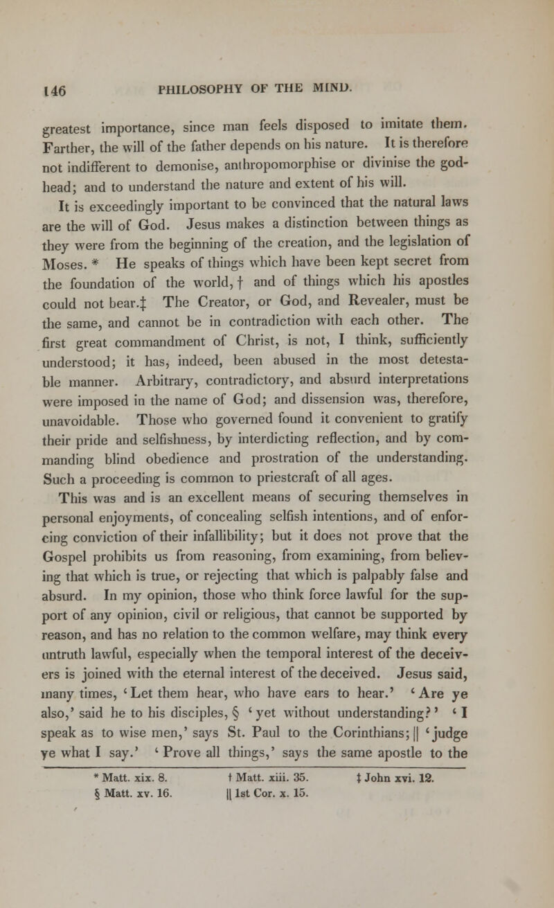 greatest importance, since man feels disposed to imitate them. Farther, the will of the father depends on his nature. It is therefore not indifferent to demonise, anthropomorphise or divinise the god- head; and to understand the nature and extent of his will. It is exceedingly important to be convinced that the natural laws are the will of God. Jesus makes a distinction between things as they were from the beginning of the creation, and the legislation of Moses. * He speaks of things which have been kept secret from the foundation of the world, f and of things which his apostles could not bear4 The Creator, or God, and Revealer, must be the same, and cannot be in contradiction wilh each other. The first great commandment of Christ, is not, I think, sufficiently understood; it has, indeed, been abused in the most detesta- ble manner. Arbitrary, contradictory, and absurd interpretations were imposed in the name of God; and dissension was, therefore, unavoidable. Those who governed found it convenient to gratify their pride and selfishness, by interdicting reflection, and by com- manding blind obedience and prostration of the understanding. Such a proceeding is common to priestcraft of all ages. This was and is an excellent means of securing themselves in personal enjoyments, of concealing selfish intentions, and of enfor- cing conviction of their infallibility; but it does not prove that the Gospel prohibits us from reasoning, from examining, from believ- ing that which is true, or rejecting that which is palpably false and absurd. In my opinion, those who think force lawful for the sup- port of any opinion, civil or religious, that cannot be supported by reason, and has no relation to the common welfare, may think every untruth lawful, especially when the temporal interest of the deceiv- ers is joined with the eternal interest of the deceived. Jesus said, many times, 'Let them hear, who have ears to hear.' 'Are ye also,' said he to his disciples, § 'yet without understanding?' ' I speak as to wise men,' says St. Paul to the Corinthians; || 'judge ye what I say.' ' Prove all things,' says the same apostle to the * Matt. xix. 8. t Matt. xiii. 35. t John xvi. 12. § Matt. xv. 16. || 1st Cor. x. 15.