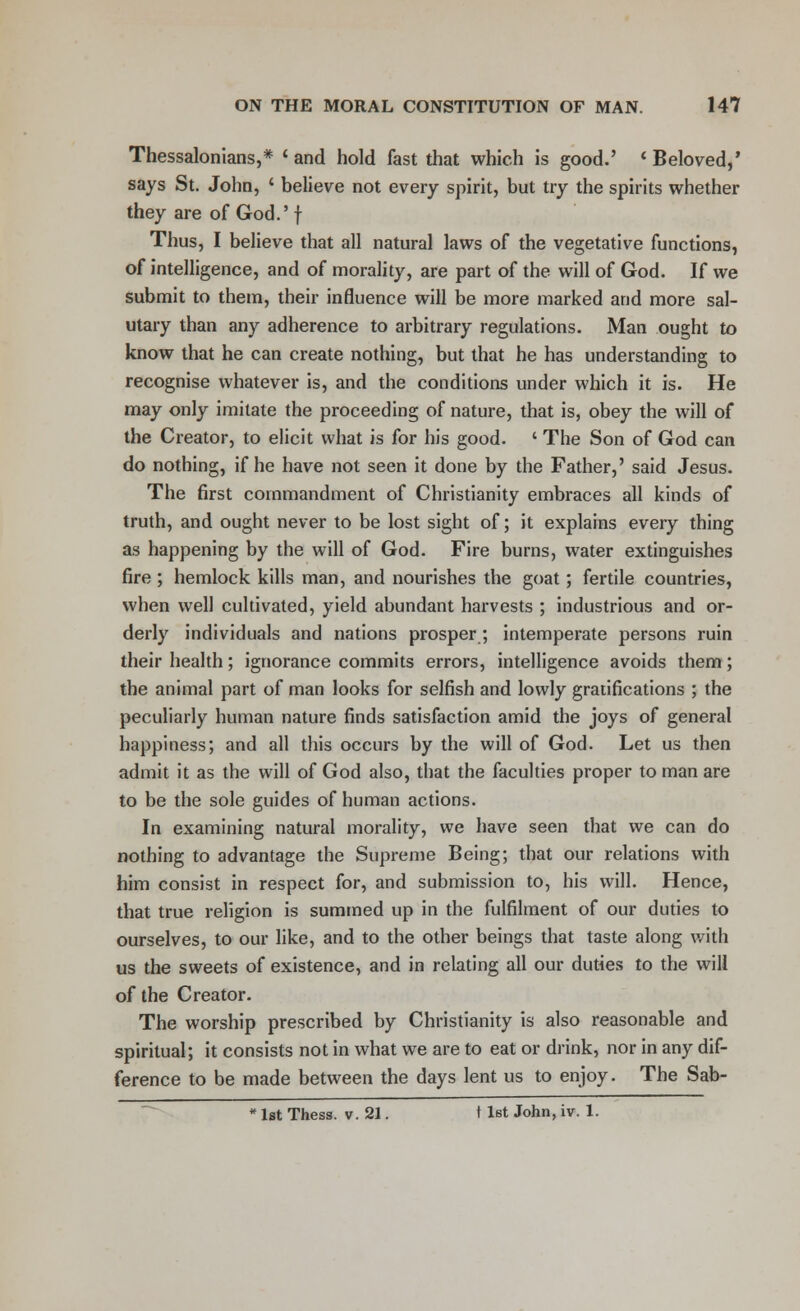 Thessalonians,* 'and hold fast that which is good.' 'Beloved,' says St. John, ' believe not every spirit, but try the spirits whether they are of God.' f Thus, I believe that all natural laws of the vegetative functions, of intelligence, and of morality, are part of the will of God. If we submit to them, their influence will be more marked and more sal- utary than any adherence to arbitrary regulations. Man ought to know that he can create nothing, but that he has understanding to recognise whatever is, and the conditions under which it is. He may only imitate the proceeding of nature, that is, obey the will of the Creator, to elicit what is for his good. ' The Son of God can do nothing, if he have not seen it done by the Father,' said Jesus. The first commandment of Christianity embraces all kinds of truth, and ought never to be lost sight of; it explains every thing as happening by the will of God. Fire burns, water extinguishes fire; hemlock kills man, and nourishes the goat; fertile countries, when well cultivated, yield abundant harvests ; industrious and or- derly individuals and nations prosper ; intemperate persons ruin their health; ignorance commits errors, intelligence avoids them; the animal part of man looks for selfish and lowly gratifications ; the peculiarly human nature finds satisfaction amid the joys of general happiness; and all this occurs by the will of God. Let us then admit it as the will of God also, that the faculties proper to man are to be the sole guides of human actions. In examining natural morality, we have seen that we can do nothing to advantage the Supreme Being; that our relations with him consist in respect for, and submission to, his will. Hence, that true religion is summed up in the fulfilment of our duties to ourselves, to our like, and to the other beings that taste along with us the sweets of existence, and in relating all our duties to the will of the Creator. The worship prescribed by Christianity is also reasonable and spiritual; it consists not in what we are to eat or drink, nor in any dif- ference to be made between the days lent us to enjoy. The Sab- *lst Thess. v. 21. 11st John, iv. 1.
