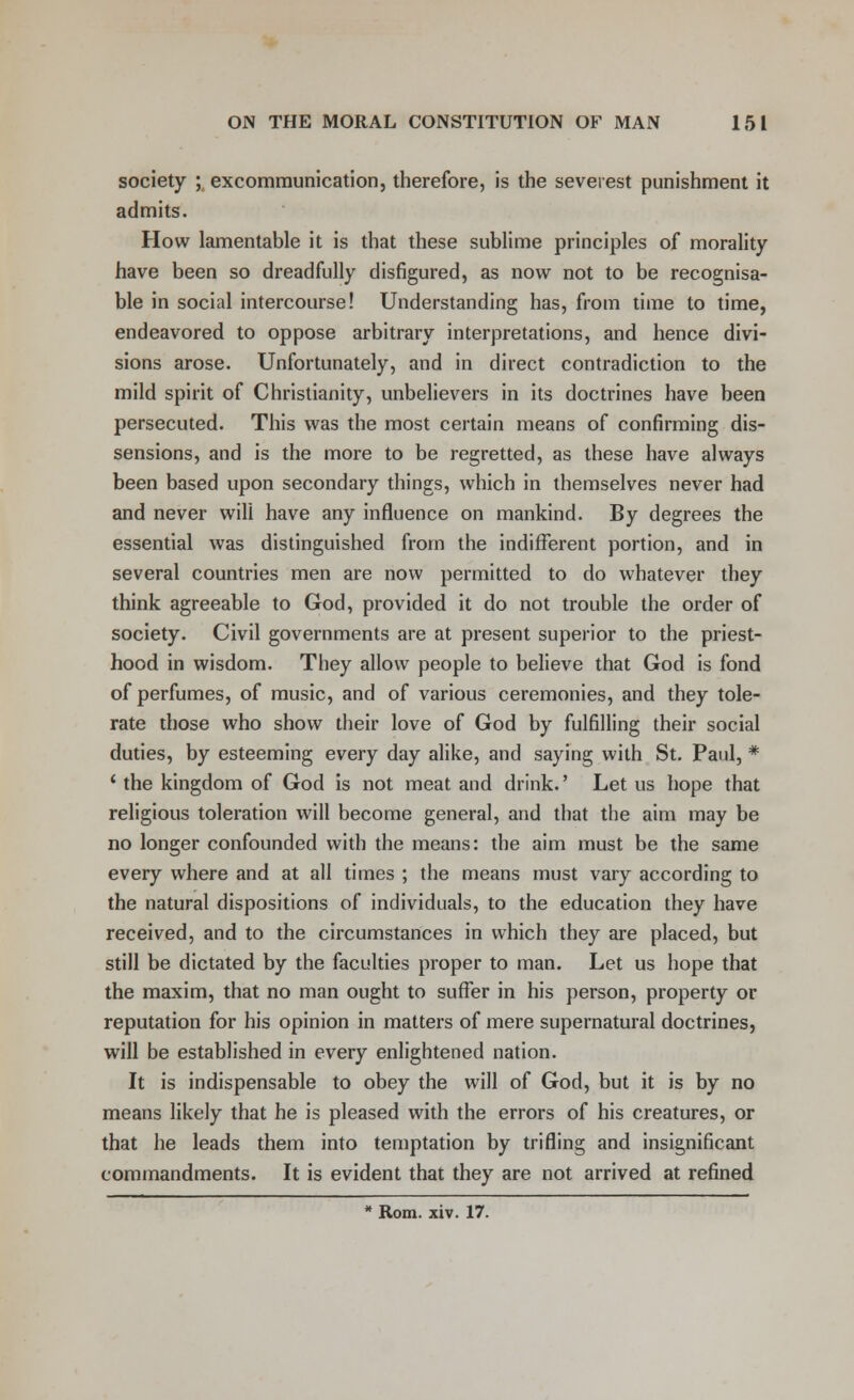 society ; excommunication, therefore, is the severest punishment it admits. How lamentable it is that these sublime principles of morality have been so dreadfully disfigured, as now not to be recognisa- ble in social intercourse! Understanding has, from time to time, endeavored to oppose arbitrary interpretations, and hence divi- sions arose. Unfortunately, and in direct contradiction to the mild spirit of Christianity, unbelievers in its doctrines have been persecuted. This was the most certain means of confirming dis- sensions, and is the more to be regretted, as these have always been based upon secondary things, which in themselves never had and never will have any influence on mankind. By degrees the essential was distinguished from the indifferent portion, and in several countries men are now permitted to do whatever they think agreeable to God, provided it do not trouble the order of society. Civil governments are at present superior to the priest- hood in wisdom. They allow people to believe that God is fond of perfumes, of music, and of various ceremonies, and they tole- rate those who show their love of God by fulfilling their social duties, by esteeming every day alike, and saying with St. Paul, * ' the kingdom of God is not meat and drink.' Let us hope that religious toleration will become general, and that the aim may be no longer confounded with the means: the aim must be the same every where and at all times ; the means must vary according to the natural dispositions of individuals, to the education they have received, and to the circumstances in which they are placed, but still be dictated by the faculties proper to man. Let us hope that the maxim, that no man ought to suffer in his person, property or reputation for his opinion in matters of mere supernatural doctrines, will be established in every enlightened nation. It is indispensable to obey the will of God, but it is by no means likely that he is pleased with the errors of his creatures, or that he leads them into temptation by trifling and insignificant commandments. It is evident that they are not arrived at refined * Rom. xiv. 17.