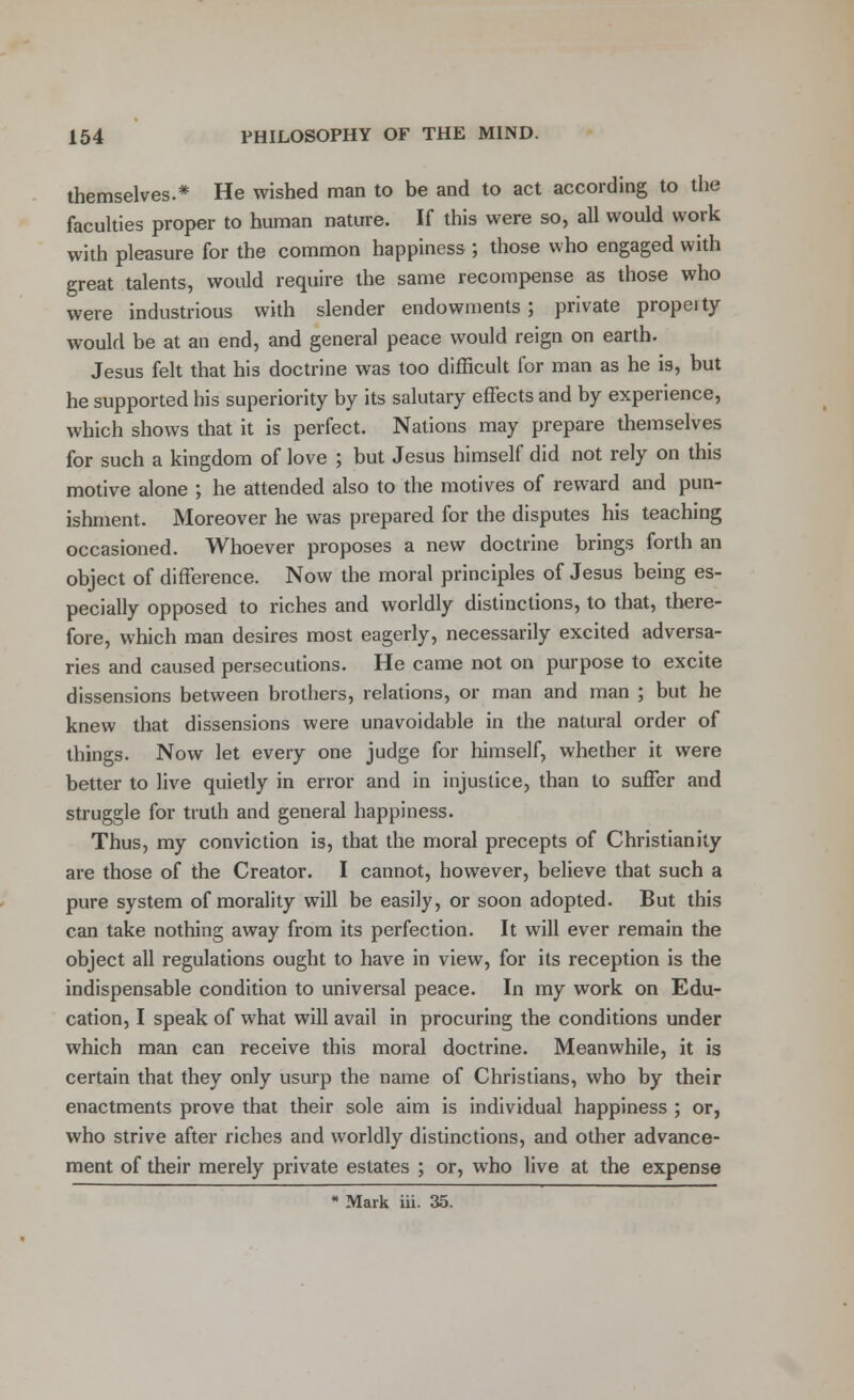 themselves.* He wished man to be and to act according to the faculties proper to human nature. If this were so, all would work with pleasure for the common happiness ; those who engaged with great talents, would require the same recompense as those who were industrious with slender endowments; private propeity would be at an end, and general peace would reign on earth. Jesus felt that his doctrine was too difficult for man as he is, but he supported his superiority by its salutary effects and by experience, which shows that it is perfect. Nations may prepare themselves for such a kingdom of love ; but Jesus himself did not rely on this motive alone ; he attended also to the motives of reward and pun- ishment. Moreover he was prepared for the disputes his teaching occasioned. Whoever proposes a new doctrine brings forth an object of difference. Now the moral principles of Jesus being es- pecially opposed to riches and worldly distinctions, to that, there- fore, which man desires most eagerly, necessarily excited adversa- ries and caused persecutions. He came not on purpose to excite dissensions between brothers, relations, or man and man ; but he knew that dissensions were unavoidable in the natural order of things. Now let every one judge for himself, whether it were better to live quietly in error and in injustice, than to suffer and struggle for truth and general happiness. Thus, my conviction is, that the moral precepts of Christianity are those of the Creator. I cannot, however, believe that such a pure system of morality will be easily, or soon adopted. But this can take nothing away from its perfection. It will ever remain the object all regulations ought to have in view, for its reception is the indispensable condition to universal peace. In my work on Edu- cation, I speak of what will avail in procuring the conditions under which man can receive this moral doctrine. Meanwhile, it is certain that they only usurp the name of Christians, who by their enactments prove that their sole aim is individual happiness ; or, who strive after riches and worldly distinctions, and other advance- ment of their merely private estates ; or, who live at the expense * Mark iii. 35.