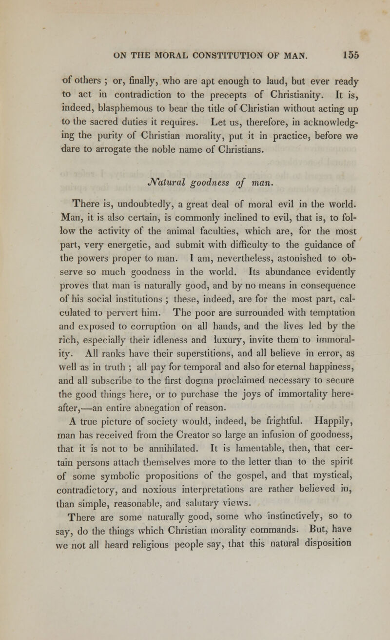 of others ; or, finally, who are apt enough to laud, but ever ready- to act in contradiction to the precepts of Christianity. It is, indeed, blasphemous to bear the title of Christian without acting up to the sacred duties it requires. Let us, therefore, in acknowledg- ing the purity of Christian morality, put it in practice, before we dare to arrogate the noble name of Christians. Natural goodness of man. There is, undoubtedly, a great deal of moral evil in the world. Man, it is also certain, is commonly inclined to evil, that is, to fol- low the activity of the animal faculties, which are, for the most part, very energetic, and submit with difficulty to the guidance of the powers proper to man. I am, nevertheless, astonished to ob- serve so much goodness in the world. Its abundance evidently proves that man is naturally good, and by no means in consequence of his social institutions ; these, indeed, are for the most part, cal- culated to pervert him. The poor are surrounded with temptation and exposed to corruption on all hands, and the lives led by the rich, especially their idleness and luxury, invite them to immoral- ity. All ranks have their superstitions, and all believe in error, as well as in truth ; all pay for temporal and also for eternal happiness, and all subscribe to the first dogma proclaimed necessary to secure the good things here, or to purchase the joys of immortality here- after,—an entire abnegation of reason. A true picture of society would, indeed, be frightful. Happily, man has received from the Creator so large an infusion of goodness, that it is not to be annihilated. It is lamentable, then, that cer- tain persons attach themselves more to the letter than to the spirit of some symbolic propositions of the gospel, and that mystical, contradictory, and noxious interpretations are rather believed in, than simple, reasonable, and salutary views. There are some naturally good, some who instinctively, so to say, do the things which Christian morality commands. But, have we not all heard religious people say, that this natural disposition