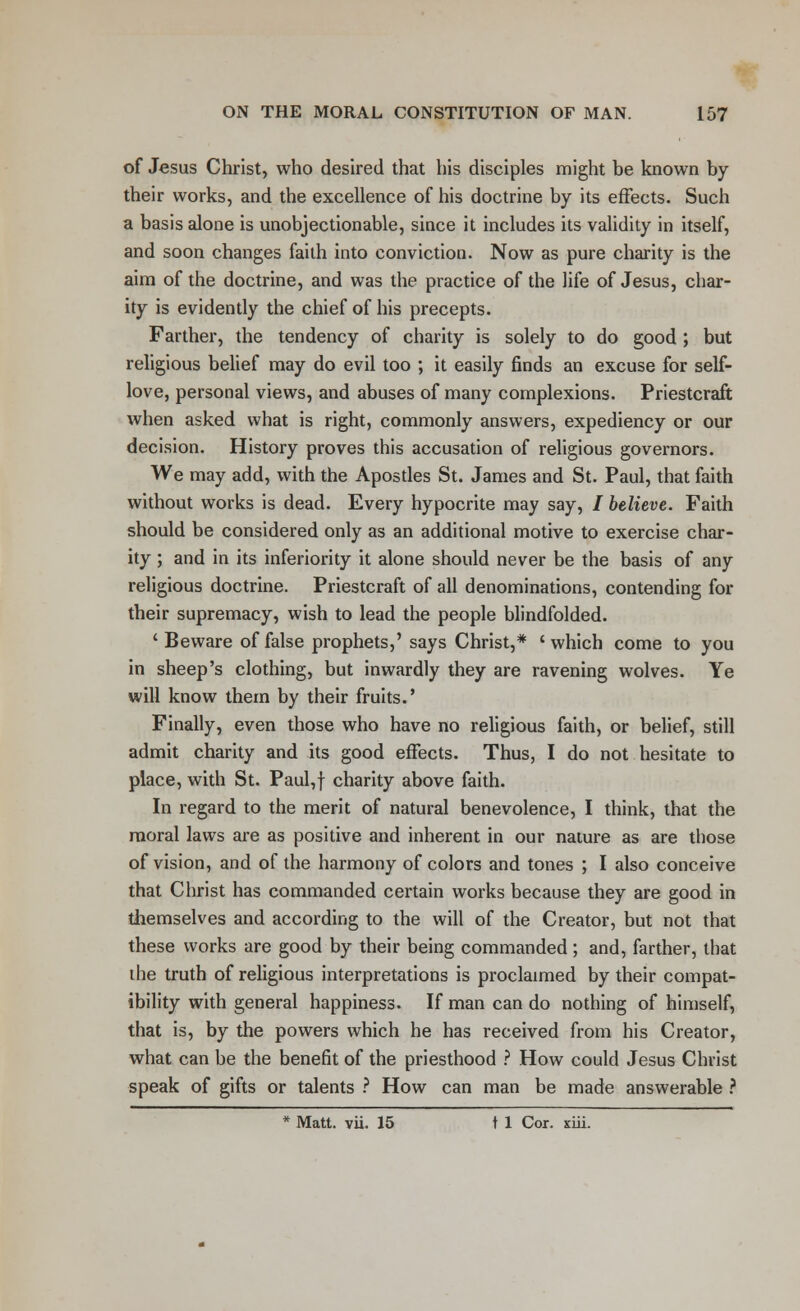 of Jesus Christ, who desired that his disciples might be known by their works, and the excellence of his doctrine by its effects. Such a basis alone is unobjectionable, since it includes its validity in itself, and soon changes faith into conviction. Now as pure charity is the aim of the doctrine, and was the practice of the life of Jesus, char- ity is evidently the chief of his precepts. Farther, the tendency of charity is solely to do good ; but religious belief may do evil too ; it easily finds an excuse for self- love, personal views, and abuses of many complexions. Priestcraft when asked what is right, commonly answers, expediency or our decision. History proves this accusation of religious governors. We may add, with the Apostles St. James and St. Paul, that faith without works is dead. Every hypocrite may say, / believe. Faith should be considered only as an additional motive to exercise char- ity ; and in its inferiority it alone should never be the basis of any religious doctrine. Priestcraft of all denominations, contending for their supremacy, wish to lead the people blindfolded. ' Beware of false prophets,' says Christ,* ' which come to you in sheep's clothing, but inwardly they are ravening wolves. Ye will know them by their fruits.' Finally, even those who have no religious faith, or belief, still admit charity and its good effects. Thus, I do not hesitate to place, with St. Paul,f charity above faith. In regard to the merit of natural benevolence, I think, that the moral laws are as positive and inherent in our nature as are those of vision, and of the harmony of colors and tones ; I also conceive that Christ has commanded certain works because they are good in themselves and according to the will of the Creator, but not that these works are good by their being commanded; and, farther, that the truth of religious interpretations is proclaimed by their compat- ibility with general happiness. If man can do nothing of himself, that is, by the powers which he has received from his Creator, what can be the benefit of the priesthood ? How could Jesus Christ speak of gifts or talents ? How can man be made answerable ? * Matt. vii. 15 t 1 Cor. xiii.