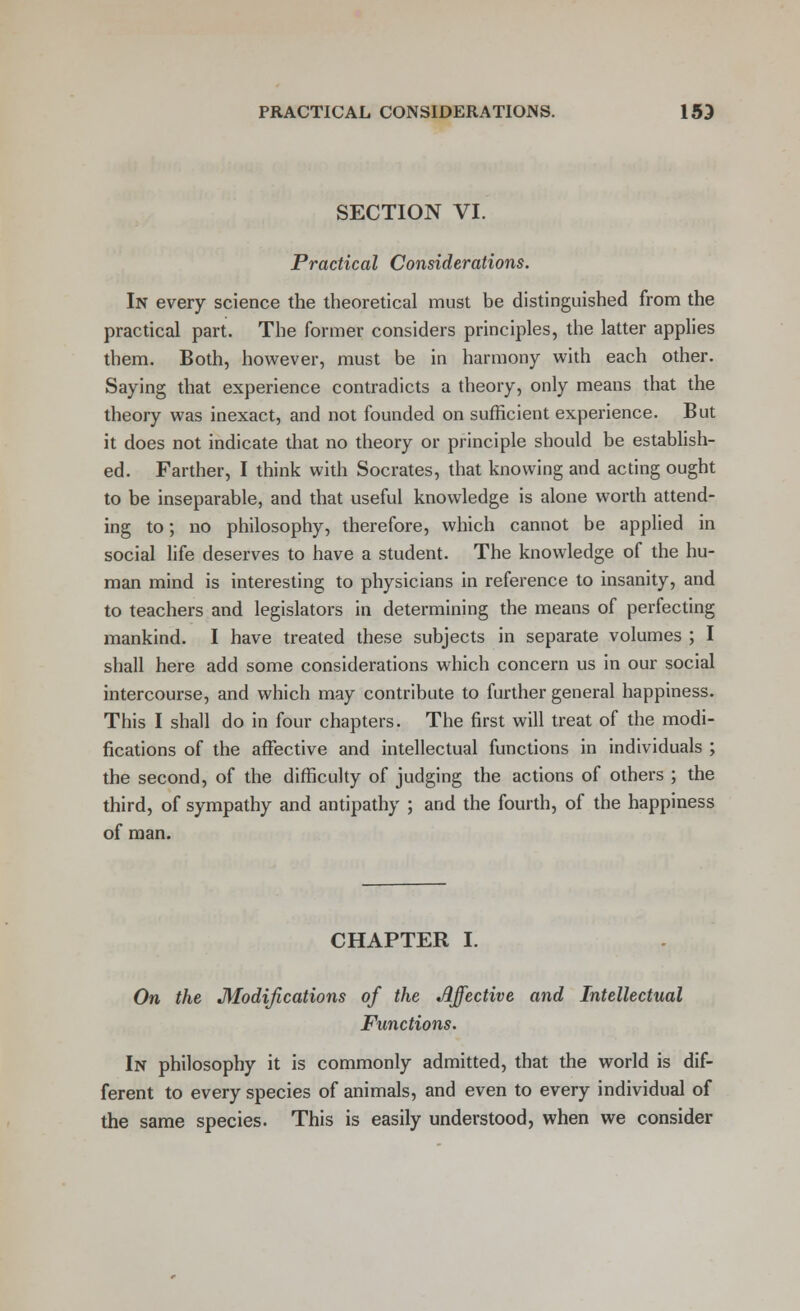 SECTION VI. Practical Considerations. In every science the theoretical must be distinguished from the practical part. The former considers principles, the latter applies them. Both, however, must be in harmony with each other. Saying that experience contradicts a theory, only means that the theory was inexact, and not founded on sufficient experience. But it does not indicate that no theory or principle should be establish- ed. Farther, I think with Socrates, that knowing and acting ought to be inseparable, and that useful knowledge is alone worth attend- ing to; no philosophy, therefore, which cannot be applied in social life deserves to have a student. The knowledge of the hu- man mind is interesting to physicians in reference to insanity, and to teachers and legislators in determining the means of perfecting mankind. I have treated these subjects in separate volumes ; I shall here add some considerations which concern us in our social intercourse, and which may contribute to further general happiness. This I shall do in four chapters. The first will treat of the modi- fications of the affective and intellectual functions in individuals ; the second, of the difficulty of judging the actions of others ; the third, of sympathy and antipathy ; and the fourth, of the happiness of man. CHAPTER I. On the Modifications of the Affective and Intellectual Functions. In philosophy it is commonly admitted, that the world is dif- ferent to every species of animals, and even to every individual of the same species. This is easily understood, when we consider