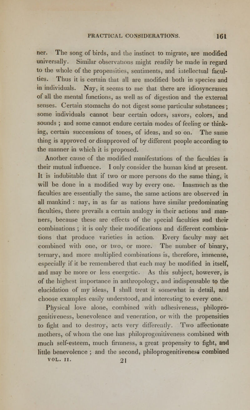 ner. The song of birds, and the instinct to migrate, are modified universally. Similar observations might readily be made in regard to the whole of the propensities, sentiments, and intellectual facul- ties. Thus it is certain that all are modified both in species and in individuals. Nay, it seems to me that there are idiosyncrasies of all the mental functions, as well as of digestion and the external senses. Certain stomachs do not digest some particular substances ; some individuals cannot bear certain odors, savors, colors, and sounds ; and some cannot endure certain modes of feeling or think- ing, certain successions of tones, of ideas, and so on. The same thing is approved or disapproved of by different people according to the manner in which it is proposed. Another cause of the modified manifestations of the faculties is their mutual influence. I only consider the human kind at present. It is indubitable that if two or more persons do the same thing, it will be done in a modified way by every one. Inasmuch as the faculties are essentially the same, the same actions are observed in all mankind : nay, in as far as nations have similar predominating faculties, there prevails a certain analogy in their actions and man- ners, because these are effects of the special faculties and their combinations ; it is only their modifications and different combina- tions that produce varieties in action. Every faculty may act combined with one, or two, or more. The number of binary, ternary, and more multiplied combinations is, therefore, immense, especially if it be remembered that each may be modified in itself, and may be more or less energetic. As this subject, however, is of the highest importance in anthropology, and indispensable to the elucidation of my ideas, I shall treat it somewhat in detail, and choose examples easily understood, and interesting to every one. Physical love alone, combined with adhesiveness, philopro- genitiveness, benevolence and veneration, or with the propensities to fight and to destroy, acts very differently. Two affectionate mothers, of whom the one has philoprogenitiveness combined with much self-esteem, much firmness, a great propensity to fight, and little benevolence ; and the second, philoprogenitiveness combined VOL. II. 21