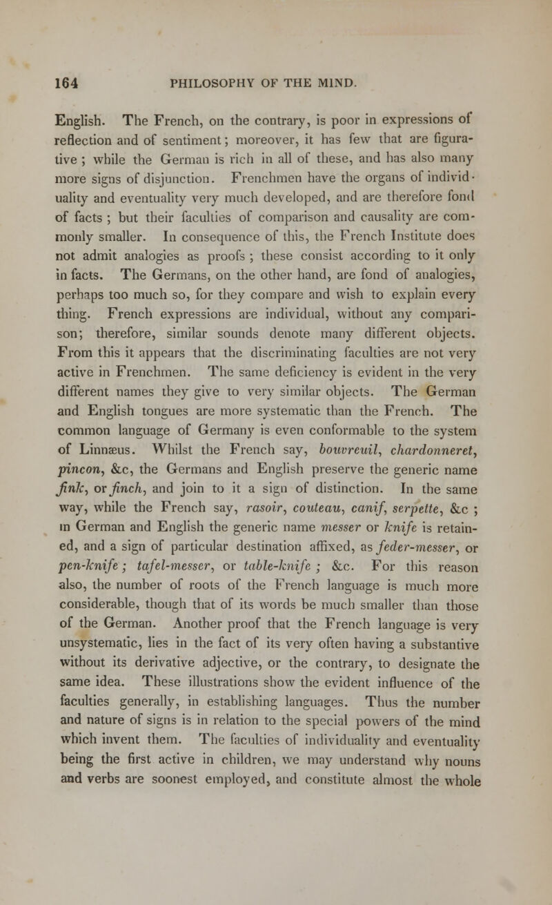 English. The French, on the contrary, is poor in expressions of reflection and of sentiment; moreover, it has few that are figura- tive ; while the German is rich in all of these, and has also many- more signs of disjunction. Frenchmen have the organs of individ- uality and eventuality very much developed, and are therefore fond of facts ; but their faculties of comparison and causality are com- monly smaller. In consequence of this, the French Institute does not admit analogies as proofs ; these consist according to it only in facts. The Germans, on the other hand, are fond of analogies, perhaps too much so, for they compare and wish to explain every thing. French expressions are individual, without any compari- son; therefore, similar sounds denote many different objects. From this it appears that the discriminating faculties are not very active in Frenchmen. The same deficiency is evident in the very different names they give to very similar objects. The German and English tongues are more systematic than the French. The common language of Germany is even conformable to the system of Linnaeus. Whilst the French say, bouvreuil, chardonneret, pincon, &c, the Germans and English preserve the generic name fink, or finch, and join to it a sign of distinction. In the same way, while the French say, rasoir, couteau, canif, serpette, &c ; in German and English the generic name messer or knife is retain- ed, and a sign of particular destination affixed, as feder-messer, or pen-knife; tafel-messer, or table-knife ; &c. For this reason also, the number of roots of the French language is much more considerable, though that of its words be much smaller than those of the German. Another proof that the French language is very unsystematic, lies in the fact of its very often having a substantive without its derivative adjective, or the contrary, to designate the same idea. These illustrations show the evident influence of the faculties generally, in establishing languages. Thus the number and nature of signs is in relation to the special powers of the mind which invent them. The faculties of individuality and eventuality being the first active in children, we may understand why nouns and verbs are soonest employed, and constitute almost the whole