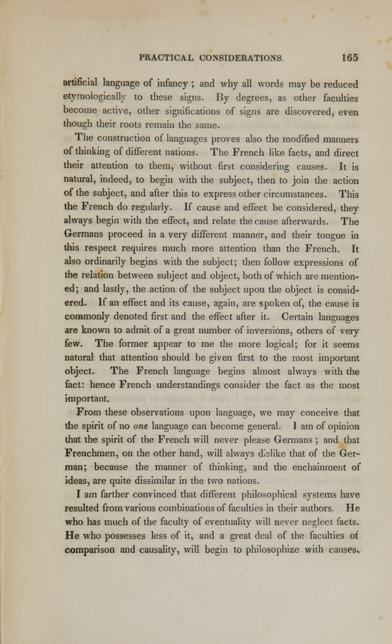 artificial language of infancy ; and why all words may be reduced etymologically to these signs. By degrees, as other faculties become active, other significations of signs are discovered, even though their roots remain the same. The construction of languages proves also the modified manners of thinking of different nations. The French like facts, and direct their attention to them, without first considering causes. It is natural, indeed, to begin with the subject, then to join the action of the subject, and after this to express other circumstances. This the French do regularly. If cause and effect be considered, they always begin with the effect, and relate the cause afterwards. The Germans proceed in a very different manner, and their tongue in this respect requires much more attention than the French. It also ordinarily begins with the subject; then follow expressions of the relation between subject and object, both of which are mention- ed; and lastly, the action of the subject upon the object is consid- ered. If an effect and its cause, again, are spoken of, the cause is commonly denoted first and the effect after it. Certain languages are known to admit of a great number of inversions, others of very few. The former appear to me the more logical; for it seems natural that attention should be given first to the most important object. The French language begins almost always with the Cact: hence French understandings consider the fact as the most important. From these observations upon language, we may conceive that the spirit of no one language can become general. I am of opinion that the spirit of the French will never please Germans ; and that Frenchmen, on the other hand, will always dislike that of the Ger- man; because the manner of thinking, and the enchainment of ideas, are quite dissimilar in the two nations. I am farther convinced that different philosophical systems have resulted from various combinations of faculties in their authors. He who has much of the faculty of eventuality will never neglect facts. He who possesses less of it, and a great deal of the faculties of comparison and causality, will begin to philosophize with causes,