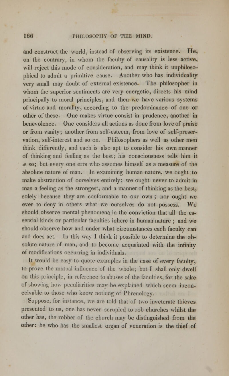 and construct the world, instead of observing its existence. He, on the contrary, in whom the faculty of causality is less active, will reject this mode of consideration, and may think it unphiloso- phical to admit a primitive cause. Another who has individuality very small may doubt of external existence. The philosopher in whom the superior sentiments are very energetic, directs his mind principally to moral principles, and then we have various systems of virtue and morality, according to the predominance of one or other of these. One makes virtue consist in prudence, another in benevolence. One considers all actions as done from love of praise or from vanity; another from self-esteem, from love of self-preser- vation, self-interest and so on. Philosophers as well as other men think differently, and each is also apt to consider his own manner of thinking and feeling as the best; his consciousness tells him it is so; but every one errs who assumes himself as a measure of the absolute nature of man. In examining human nature, we ought to make abstraction of ourselves entirely; we ought never to admit in man a feeling as the strongest, and a manner of thinking as the best, solely because they are conformable to our own ; nor ought we ever to deny in others what we ourselves do not possess. We should observe mental phenomena in the conviction that all the es- sential kinds or particular faculties inhere in human nature ; and we should observe how and under what circumstances each faculty can and does act. In this way I think it possible to determine the ab- solute nature of man, and to become acquainted with the infinity of modifications occurring in individuals. It would be easy to quote examples in the case of every faculty, to prove the mutual influence of the whole; but I shall only dwell on this principle, in reference to abuses of the faculties, for the sake of showing how peculiarities may be explained which seem incon- ceivable to those who know nothing of Phrenology. Suppose, for instance, we are told that of two inveterate thieves presented to us, one has never scrupled to rob churches whilst the other has, the robber of the church may be distinguished from the other: he who has the smallest organ of veneration is the thief of