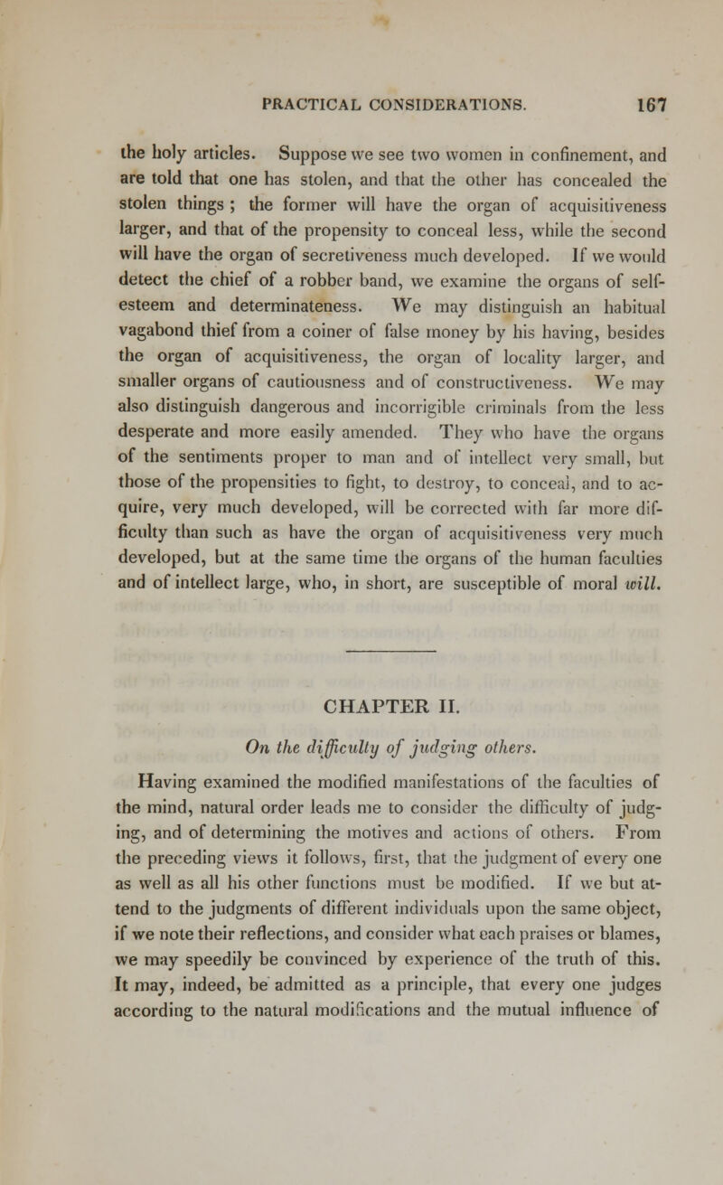 ihe holy articles. Suppose we see two women in confinement, and are told that one has stolen, and that the other has concealed the stolen things ; the former will have the organ of acquisitiveness larger, and that of the propensity to conceal less, while the second will have the organ of secretiveness much developed. If we would detect the chief of a robber band, we examine the organs of self- esteem and determinateness. We may distinguish an habitual vagabond thief from a coiner of false money by his having, besides the organ of acquisitiveness, the organ of locality larger, and smaller organs of cautiousness and of constructiveness. We may also distinguish dangerous and incorrigible criminals from the less desperate and more easily amended. They who have the organs of the sentiments proper to man and of intellect very small, but those of the propensities to fight, to destroy, to conceal, and to ac- quire, very much developed, will be corrected with far more dif- ficulty than such as have the organ of acquisitiveness very much developed, but at the same time the organs of the human faculties and of intellect large, who, in short, are susceptible of moral will. CHAPTER II. On the difficulty of judging others. Having examined the modified manifestations of the faculties of the mind, natural order leads me to consider the difficulty of judg- ing, and of determining the motives and actions of others. From the preceding views it follows, first, that the judgment of every one as well as all his other functions must be modified. If we but at- tend to the judgments of different individuals upon the same object, if we note their reflections, and consider what each praises or blames, we may speedily be convinced by experience of the truth of this. It may, indeed, be admitted as a principle, that every one judges according to the natural modifications and the mutual influence of