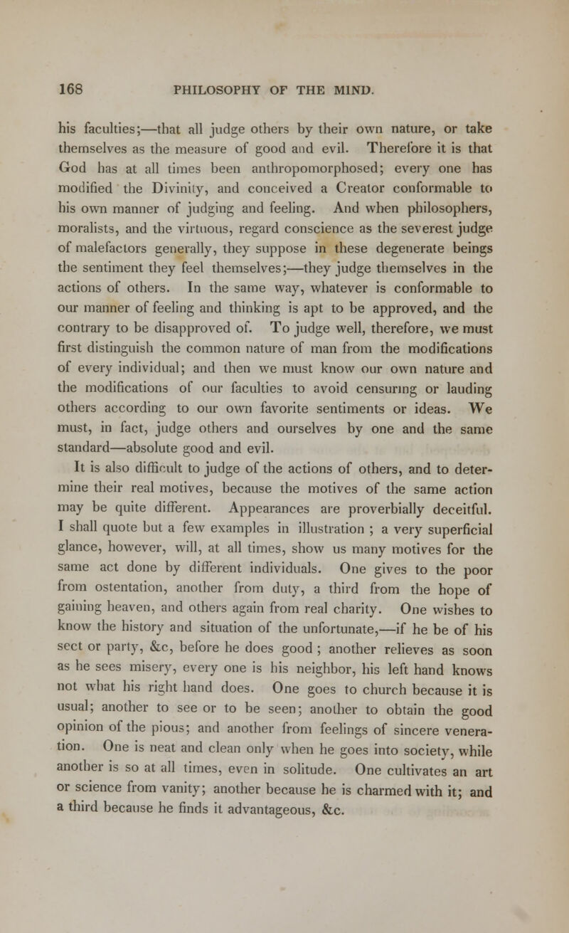 his faculties;—that all judge others by their own nature, or take themselves as the measure of good and evil. Therefore it is that God has at all times been anthropomorphosed; every one has modified the Divinity, and conceived a Creator conformable to his own manner of judging and feeling. And when philosophers, moralists, and the virtuous, regard conscience as the severest judge of malefactors generally, they suppose in these degenerate beings the sentiment they feel themselves;—they judge themselves in the actions of others. In the same way, whatever is conformable to our manner of feeling and thinking is apt to be approved, and the contrary to be disapproved of. To judge well, therefore, we must first distinguish the common nature of man from the modifications of every individual; and then we must know our own nature and the modifications of our faculties to avoid censuring or lauding others according to our own favorite sentiments or ideas. We must, in fact, judge others and ourselves by one and the same standard—absolute good and evil. It is also difficult to judge of the actions of others, and to deter- mine their real motives, because the motives of the same action may be quite different. Appearances are proverbially deceitful. I shall quote but a few examples in illustration ; a very superficial glance, however, will, at all times, show us many motives for the same act done by different individuals. One gives to the poor from ostentation, another from duty, a third from the hope of gaining heaven, and others again from real charity. One wishes to know the history and situation of the unfortunate,—if he be of his sect or party, &c, before he does good ; another relieves as soon as he sees misery, every one is his neighbor, his left hand knows not what his right hand does. One goes to church because it is usual; another to see or to be seen; another to obtain the good opinion of the pious; and another from feelings of sincere venera- tion. One is neat and clean only when he goes into society, while another is so at all times, even in solitude. One cultivates an art or science from vanity; another because he is charmed with it; and a third because he finds it advantageous, &c.