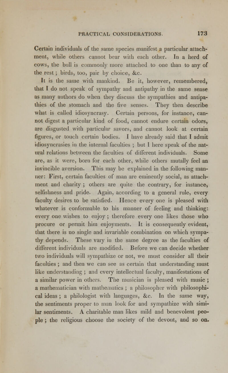 Certain individuals of the same species manifest a particular attach- ment, while others cannot bear with each other. In a herd of cows, the bull is commonly more attached to one than to any of the rest; birds, too, pair by choice, &c. It is the same with mankind. Be it, however, remembered, that I do not speak of sympathy and antipathy in the same sense as many authors do when they discuss the sympathies and antipa- thies of the stomach and the five senses. They then describe what is called idiosyncrasy. Certain persons, for instance, can- not digest a particular kind of food, cannot endure certain odors, are disgusted with particular savors, and cannot look at certain figures, or touch certain bodies. I have already said that I admit idiosyncrasies in the internal faculties ; but I here speak of the nat- ural relations between the faculties of different individuals. Some are, as it were, born for each other, while others mutally feel an invincible aversion. This may be explained in the following man- ner: First, certain faculties of man are eminently social, as attach- ment and charity ; others are quite the contrary, for instance, selfishness and pride. Again, according to a general rule, every faculty desires to be satisfied. Hence every one is pleased with whatever is conformable to his manner of feeling and thinking: every one wishes to enjoy ; therefore every one likes those who procure or permit him enjoyments. It is consequently evident, that there is no single and invariable combination on which sympa- thy depends. These vary in the same degree as the faculties of different individuals are modified. Before we can decide whether two individuals will sympathize or not, we must consider all their faculties ; and then we can see as certain that understanding must like understanding ; and every intellectual faculty, manifestations of a similar power in others. The musician is pleased with music ; a mathematician with mathematics ; a philosopher with philosophi- cal ideas ; a philologist with languages, &c. In the same way, the sentiments proper to man look for and sympathize with simi- lar sentiments. A charitable man likes mild and benevolent peo- ple ; the religious choose the society of the devout, and so on.