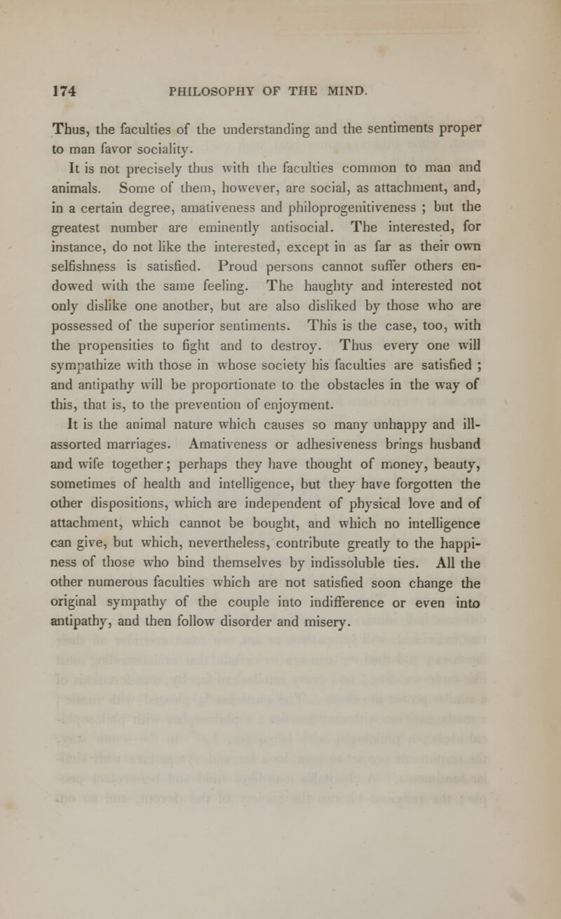 Thus, the faculties of the understanding and the sentiments proper to man favor sociality. It is not precisely thus with the faculties common to man and animals. Some of them, however, are social, as attachment, and, in a certain degree, amativeness and philoprogenitiveness ; but the greatest number are eminently antisocial. The interested, for instance, do not like the interested, except in as far as their own selfishness is satisfied. Proud persons cannot suffer others en- dowed with the same feeling. The haughty and interested not only dislike one another, but are also disliked by those who are possessed of the superior sentiments. This is the case, too, with the propensities to fight and to destroy. Thus every one will sympathize with those in whose society his faculties are satisfied ; and antipathy will be proportionate to the obstacles in the way of this, that is, to the prevention of enjoyment. It is the animal nature which causes so many unhappy and ill- assorted marriages. Amativeness or adhesiveness brings husband and wife together; perhaps they have thought of money, beauty, sometimes of health and intelligence, but they have forgotten the other dispositions, which are independent of physical love and of attachment, which cannot be bought, and which no intelligence can give, but which, nevertheless, contribute greatly to the happi- ness of those who bind themselves by indissoluble ties. All the other numerous faculties which are not satisfied soon change the original sympathy of the couple into indifference or even into antipathy, and then follow disorder and misery.