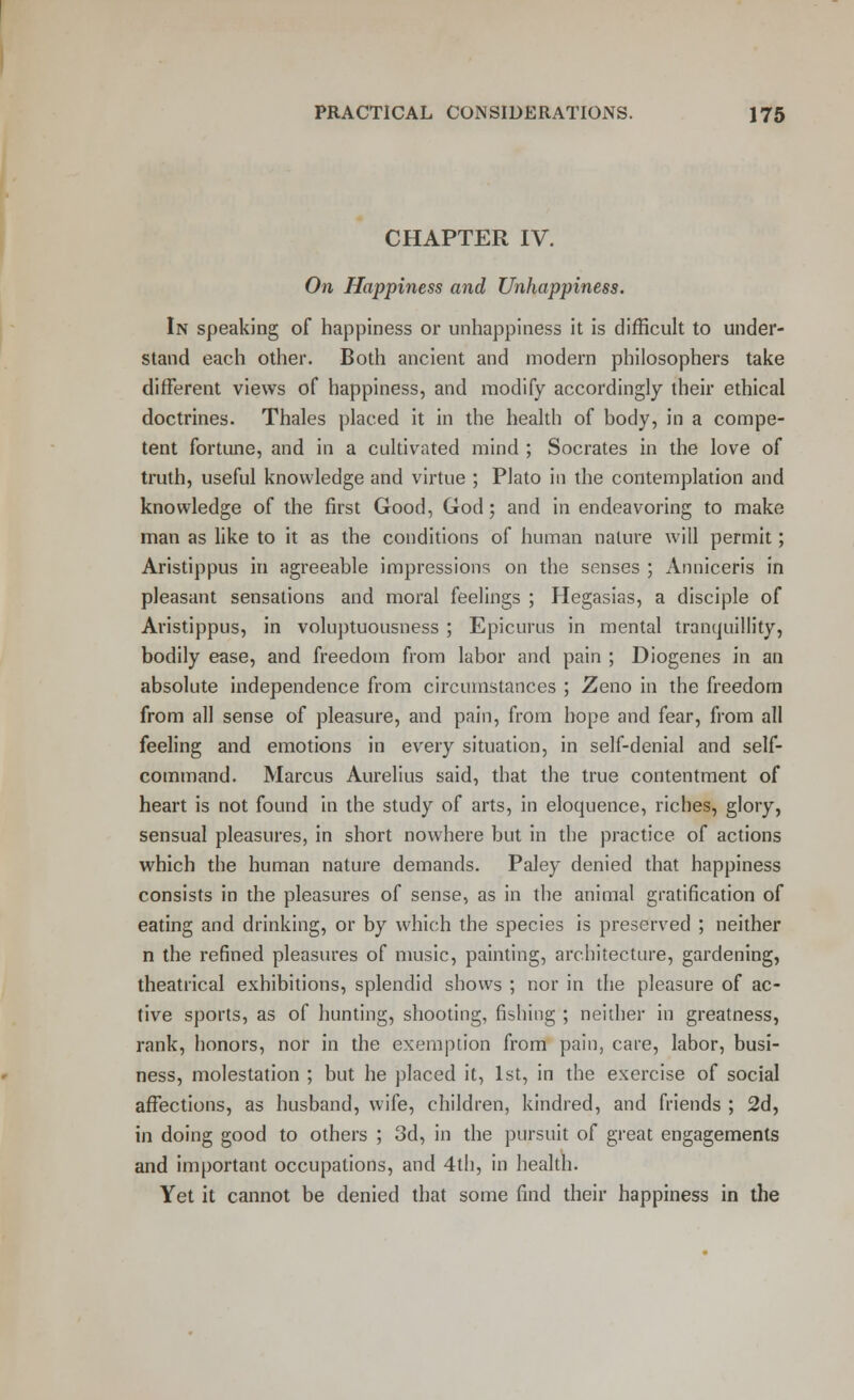 CHAPTER IV. On Happiness and Unhappiness. In speaking of happiness or unhappiness it is difficult to under- stand each other. Both ancient and modern philosophers take different views of happiness, and modify accordingly their ethical doctrines. Thales placed it in the health of body, in a compe- tent fortune, and in a cultivated mind ; Socrates in the love of truth, useful knowledge and virtue ; Plato in the contemplation and knowledge of the first Good, God; and in endeavoring to make man as like to it as the conditions of human nature will permit; Aristippus in agreeable impressions on the senses ; Anniceris in pleasant sensations and moral feelings ; Hegasias, a disciple of Aristippus, in voluptuousness ; Epicurus in mental tranquillity, bodily ease, and freedom from labor and pain ; Diogenes in an absolute independence from circumstances ; Zeno in the freedom from all sense of pleasure, and pain, from hope and fear, from all feeling and emotions in every situation, in self-denial and self- command. Marcus Aurelius said, that the true contentment of heart is not found in the study of arts, in eloquence, riches, glory, sensual pleasures, in short nowhere but in the practice of actions which the human nature demands. Paley denied that happiness consists in the pleasures of sense, as in the animal gratification of eating and drinking, or by which the species is preserved ; neither n the refined pleasures of music, painting, architecture, gardening, theatrical exhibitions, splendid shows ; nor in the pleasure of ac- tive sports, as of hunting, shooting, fishing ; neither in greatness, rank, honors, nor in the exemption from pain, care, labor, busi- ness, molestation ; but he placed it, 1st, in the exercise of social affections, as husband, wife, children, kindred, and friends ; 2d, in doing good to others ; 3d, in the pursuit of great engagements and important occupations, and 4th, in health. Yet it cannot be denied that some find their happiness in the