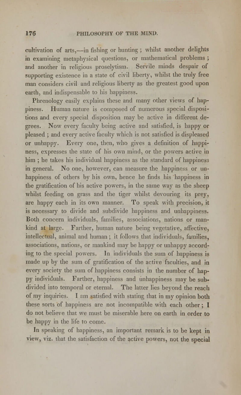 cultivation of arts,—in fishing or hunting ; whilst another delights in examining metaphysical questions, or mathematical problems ; and another in religious proselytism. Servile minds despair of supporting existence in a state of civil liberty, whilst the truly free man considers civil and religious liberty as the greatest good upon earth, and indispensable to his happiness. Phrenology easily explains these and many other views of hap- piness. Human nature is composed of numerous special disposi- tions and every special disposition may be active in different de- grees. Now every faculty being active and satisfied, is happy or pleased ; and every active faculty which is not satisfied is displeased or unhappy. Every one, then, who gives a definition of happi- ness, expresses the state of his own mind, or the powers active in him ; he takes his individual happiness as the standard of happiness in general. No one, however, can measure the happiness or un- happiness of others by his own, hence he finds his happiness in the gratification of his active powers, in the same way as the sheep whilst feeding on grass and the tiger whilst devouring its prey, are happy each in its own manner. To speak with precision, it is necessary to divide and subdivide happiness and unhappiness. Both concern individuals, families, associations, nations or man- kind at large. Farther, human nature being vegetative, affective, intellectual, animal and human; it follows that individuals, families, associations, nations, or mankind may be happy or unhappy accord- ing to the special powers. In individuals the sum of happiness is made up by the sum of gratification of the active faculties, and in every society the sum of happiness consists in the number of hap- py individuals. Farther, happiness and unhappiness may be sub- divided into temporal or eternal. The latter lies beyond the reach of my inquiries. I am satisfied with stating that in my opinion both these sorts of happiness are not incompatible with each other ; I do not believe that we must be miserable here on earth in order to be happy in the life to come. In speaking of happiness, an important remark is to be kept in view, viz. that the satisfaction of the active powers, not the special