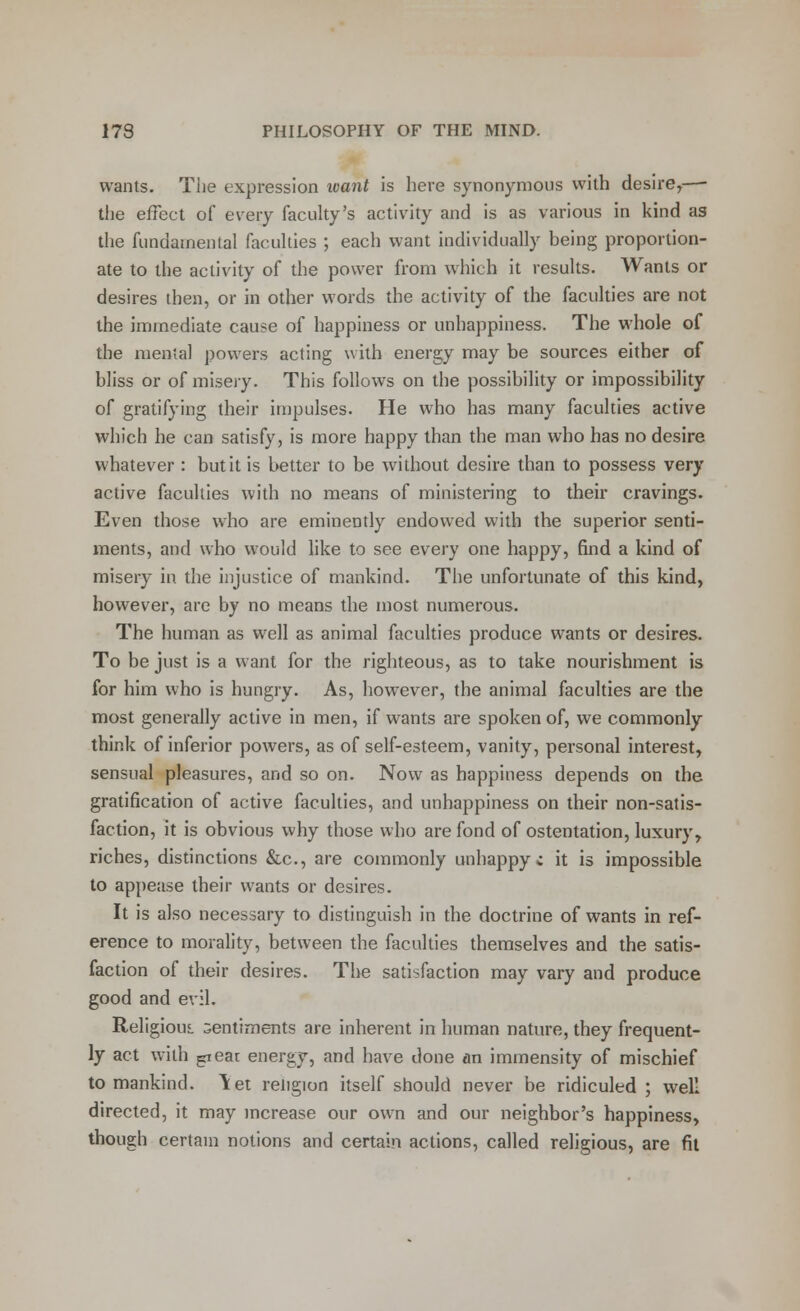 wants. The expression icant is here synonymous with desire,—■ the effect of every faculty's activity and is as various in kind as the fundamental faculties ; each want individually being proportion- ate to the activity of the power from which it results. Wants or desires then, or in other words the activity of the faculties are not the immediate cause of happiness or unhappiness. The whole of the mental powers acting with energy may be sources either of bliss or of misery. This follows on the possibility or impossibility of gratifying their impulses. He who has many faculties active which he can satisfy, is more happy than the man who has no desire whatever : but it is better to be without desire than to possess very active faculties with no means of ministering to their cravings. Even those who are eminently endowed with the superior senti- ments, and who would like to see every one happy, find a kind of misery in the injustice of mankind. The unfortunate of this kind, however, are by no means the most numerous. The human as well as animal faculties produce wants or desires. To be just is a want for the righteous, as to take nourishment is for him who is hungry. As, however, the animal faculties are the most generally active in men, if wants are spoken of, we commonly think of inferior powers, as of self-esteem, vanity, personal interest, sensual pleasures, and so on. Now as happiness depends on the gratification of active faculties, and unhappiness on their non-satis- faction, it is obvious why those who are fond of ostentation, luxury, riches, distinctions &c, are commonly unhappy; it is impossible to appease their wants or desires. It is also necessary to distinguish in the doctrine of wants in ref- erence to morality, between the faculties themselves and the satis- faction of their desires. The satisfaction may vary and produce good and evil. Religious, sentiments are inherent in human nature, they frequent- ly act with peat energy, and have done an immensity of mischief to mankind. Yet reiigion itself should never be ridiculed ; well directed, it may increase our own and our neighbor's happiness, though certain notions and certain actions, called religious, are fit