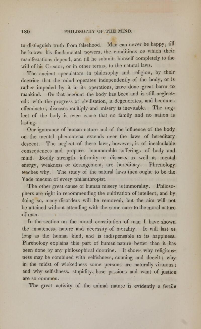 to distinguish truth from falsehood. Man can never be happy, till he knows his fundamental powers, the conditions on which their manifestations depend, and till he submits himself completely to the will of his Creator, or in other terms, to the natural laws. The ancient speculators in philosophy and religion, by their doctrine that the mind operates independently of the body, or is rather impeded by it in its operations, have done great harm to mankind. On that account the body has been and is still neglect- ed ; with the progress of civilisation, it degenerates, and becomes effeminate ; diseases multiply and misery is inevitable. The neg- lect of the body is even cause that no family and no nation is lasting. Our ignorance of human nature and of the influence of the body on the mental phenomena extends over the laws of hereditary descent. The neglect of these laws, however, is of incalculable consequences and prepares innumerable sufferings of body and mind. Bodily strength, infirmity or disease, as well as mental energy, weakness or derangement, are hereditary. Phrenology teaches why. The study of the natural laws then ought to be the Vade mecum of every philanthropist. The other great cause of human misery is immorality. Philoso- phers are right in recommending the cultivation of intellect, and by doing so, many disorders will be removed, but the aim will not be attained without attending with the same care to the moral nature of man. In the section on the moral constitution of man I have shown the innateness, nature and necessity of morality. It will last as long as the human kind, and is indispensable to its happiness. Phrenology explains this part of human nature better than it has been done by any philosophical doctrine. It shows why religious- ness may be combined with selfishness, cunning and deceit; why in the midst of wickedness some persons are naturally virtuous; and why selfishness, stupidity, base passions and want of justice are so common. The great activity of the animal nature is evidently a fertile