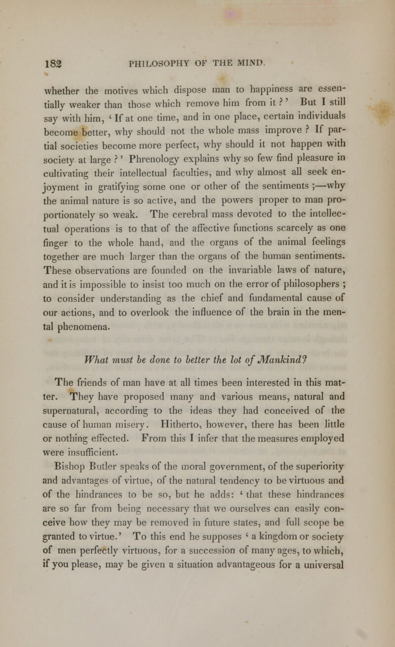 whether the motives which dispose man to happiness are essen- tially weaker than those which remove him from it ? ' But I still say with him, ' If at one time, and in one place, certain individuals become better, why should not the whole mass improve ? If par- tial societies become more perfect, why should it not happen with society at large ?' Phrenology explains why so few find pleasure in cultivating their intellectual faculties, and why almost all seek en- joyment in gratifying some one or other of the sentiments ;—why the animal nature is so active, and the powers proper to man pro- portionately so weak. The cerebral mass devoted to the intellec- tual operations is to that of the affective functions scarcely as one finger to the whole hand, and the organs of the animal feelings together are much larger than the organs of the human sentiments. These observations are founded on the invariable laws of nature, and it is impossible to insist too much on the error of philosophers ; to consider understanding as the chief and fundamental cause of our actions, and to overlook the influence of the brain in the men- tal phenomena. What must be done to better the lot of Mankind1? The friends of man have at all times been interested in this mat- ter. They have proposed many and various means, natural and supernatural, according to the ideas they had conceived of the cause of human misery. Hitherto, however, there has been little or nothing effected. From this I infer that the measures employed were insufficient. Bishop Butler speaks of the moral government, of the superiority and advantages of virtue, of the natural tendency to be virtuous and of the hindrances to be so, but he adds: ' that these hindrances are so far from being necessary that we ourselves can easily con- ceive how they may be removed in future states, and full scope be granted to virtue.' To this end he supposes ' a kingdom or society of men perfectly virtuous, for a succession of many ages, to which, if you please, may be given a situation advantageous for a universal