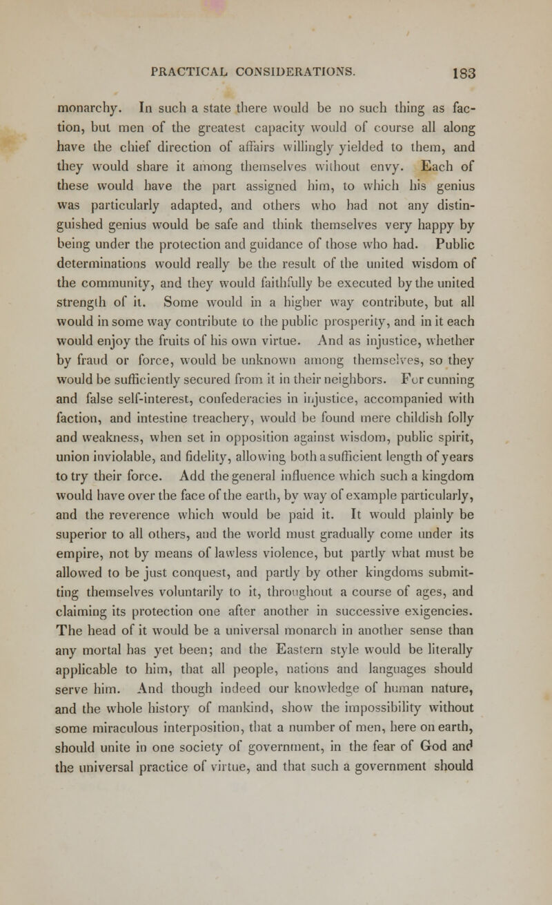 monarchy. In such a state there would be no such thing as fac- tion, but men of the greatest capacity would of course all along have the cbief direction of affairs willingly yielded to them, and they would share it among themselves without envy. Each of these would have the part assigned him, to which his genius was particularly adapted, and others who had not any distin- guished genius would be safe and think themselves very happy by being under the protection and guidance of those who had. Public determinations would really be the result of the united wisdom of the community, and they would faithfully be executed by the united strength of it. Some would in a higher way contribute, but all would in some way contribute to the public prosperity, and in it each would enjoy the fruits of his own virtue. And as injustice, whether by fraud or force, would be unknown among themselves, so they would be sufficiently secured from it in their neighbors. Fur cunning and false self-interest, confederacies in injustice, accompanied with faction, and intestine treachery, would be found mere childish folly and weakness, when set in opposition against wisdom, public spirit, union inviolable, and fidelity, allowing both a sufficient length of years to try their force. Add the genera] influence which such a kingdom would have over the face of the earth, by way of example particularly, and the reverence which would be paid it. It would plainly be superior to all others, and the world must gradually come under its empire, not by means of lawless violence, but partly what must be allowed to be just conquest, and partly by other kingdoms submit- ting themselves voluntarily to it, throughout a course of ages, and claiming its protection one after another in successive exigencies. The head of it would be a universal monarch in another sense than any mortal has yet been; and the Eastern style would be literally applicable to him, that all people, nations and languages should serve him. And though indeed our knowledge of human nature, and the whole history of mankind, show the impossibility without some miraculous interposition, that a number of men, here on earth, should unite in one society of government, in the fear of God and the universal practice of virtue, and that such a government should
