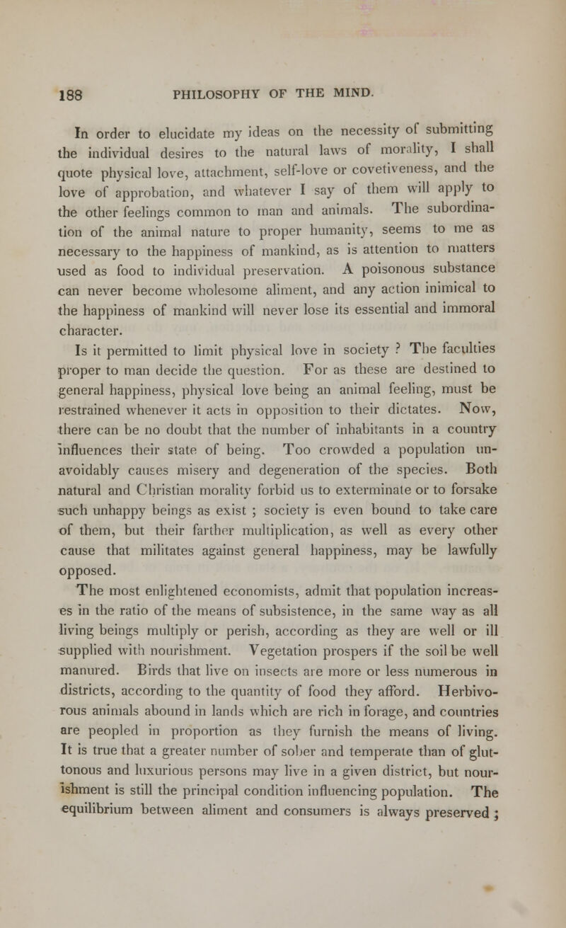 In order to elucidate my ideas on the necessity of submitting the individual desires to the natural laws of morality, I shall quote physical love, attachment, self-love or covetiveness, and the love of approbation, and whatever I say of them will apply to the other feelings common to man and animals. The subordina- tion of the animal nature to proper humanity, seems to me as necessary to the happiness of mankind, as is attention to matters used as food to individual preservation. A poisonous substance can never become wholesome aliment, and any action inimical to the happiness of mankind will never lose its essential and immoral character. Is it permitted to limit physical love in society ? The faculties proper to man decide the question. For as these are destined to general happiness, physical love being an animal feeling, must be restrained whenever it acts in opposition to their dictates. Now, there can be no doubt that the number of inhabitants in a country influences their state of being. Too crowded a population un- avoidably causes misery and degeneration of the species. Both natural and Christian morality forbid us to exterminate or to forsake ■such unhappy beings as exist ; society is even bound to take care of them, but their farther multiplication, as well as every other cause that militates against general happiness, may be lawfully opposed. The most enlightened economists, admit that population increas- es in the ratio of the means of subsistence, in the same way as all living beings multiply or perish, according as they are well or ill supplied with nourishment. Vegetation prospers if the soil be well manured. Birds that live on insects are more or less numerous in districts, according to the quantity of food they afford. Herbivo- rous animals abound in lands which are rich in forage, and countries are peopled in proportion as they furnish the means of living. It is true that a greater number of sober and temperate than of glut- tonous and luxurious persons may live in a given district, but nour- ishment is still the principal condition influencing population. The equilibrium between aliment and consumers is always preserved ;