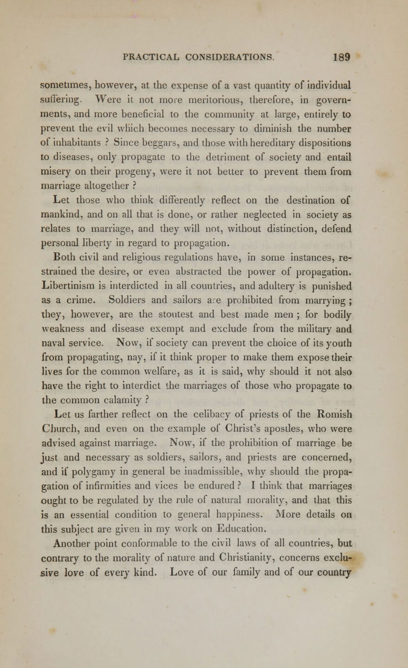 sometimes, however, at the expense of a vast quantity of individual suffering. Were it not more meritorious, therefore, in govern- ments, and more beneficial to the community at large, entirely to prevent the evil which becomes necessary to diminish the number of inhabitants ? Since beggars, and those with hereditary dispositions to diseases, only propagate to the detriment of society and entail misery on their progeny, were it not better to prevent them from marriage altogether ? Let those who think differently reflect on the destination of mankind, and on all that is done, or rather neglected in society as relates to marriage, and they will not, without distinction, defend personal liberty in regard to propagation. Both civil and religious regulations have, in some instances, re- strained the desire, or even abstracted the power of propagation. Libertinism is interdicted in all countries, and adultery is punished as a crime. Soldiers and sailors a:e prohibited from marrying ; they, however, are the stoutest and best made men ; for bodily weakness and disease exempt and exclude from the military and naval service. Now, if society can prevent the choice of its youth from propagating, nay, if it think proper to make them expose their lives for the common welfare, as it is said, why should it not also have the right to interdict the marriages of those who propagate to the common calamity ? Let us farther reflect on the celibacy of priests of the Romish Church, and even on the example of Christ's apostles, who were advised against marriage. Now, if the prohibition of marriage be just and necessary as soldiers, sailors, and priests are concerned, and if polygamy in general be inadmissible, why should the propa- gation of infirmities and vices be endured ? I think that marriages ought to be regulated by the rule of natural morality, and that this is an essential condition to general happiness. More details on this subject are given in my work on Education. Another point conformable to the civil laws of all countries, but contrary to the morality of nature and Christianity, concerns exclu- sive love of every kind. Love of our family and of our country