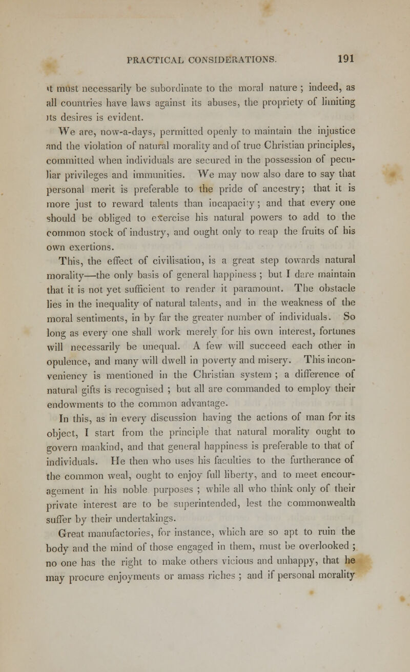 <t must necessarily be subordinate to the moral nature ; indeed, as all countries have laws against its abuses, the propriety of limiting its desires is evident. We are, now-a-days, permitted openly to maintain the injustice and the violation of natural morality and of true Christian principles, committed when individuals are secured in the possession of pecu- liar privileges and immunities. We may now also dare to say that personal merit is preferable to the pride of ancestry; that it is more just to reward talents than incapacity; and that every one should be obliged to exercise his natural powers to add to the common stock of industry, and ought only to reap the fruits of his own exertions. This, the effect of civilisation, is a great step towards natural morality—the only basis of general happiness ; but I dare maintain that it is not yet sufficient to render it paramount. The obstacle lies in the inequality of natural talents, and in the weakness of the moral sentiments, in by far the greater number of individuals. So long as every one shall work merely for his own interest, fortunes will necessarily be unequal. A few will succeed each other in opulence, and many will dwell in poverty and misery. This incon- veniency is mentioned in the Christian system ; a difference of natural gifts is recognised ; but all are commanded to employ their endowments to the common advantage. In this, as in every discussion having the actions of man for its object, I start from the principle that natural morality ought to govern mankind, and that general happiness is preferable to that of individuals. He then who uses his faculties to the furtherance of the common weal, ought to enjoy full liberty, and to meet encour- agement in his noble purposes ; while all who think only of their private interest are to be superintended, lest the commonwealth suffer by their undertakings. Great manufactories, for instance, which are so apt to ruin the body and the mind of those engaged in them, must be overlooked ; no one has the right to make others vicious and unhappy, that he may procure enjoyments or amass riches ; and if personal morality