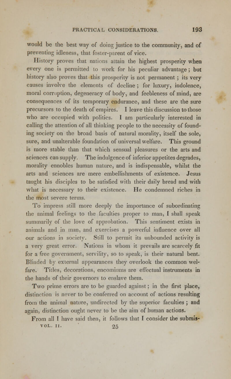 would be the best way of doing justice to the community, and of preventing idleness, that foster-parent of vice. History proves that nations attain the highest prosperity when every one is permitted to work for his peculiar advantage; but history also proves that this prosperity is not permanent ; its very causes involve the elements of decline ; for luxury, indolence, moral corruption, degeneracy of body, and feebleness of mind, are consequences of its temporary endurance, and these are the sure precursors to the death of empires. I leave this discussion to those who are occupied with politics. I am particularly interested in calling the attention of all thinking people to the necessity of found- ing society on the broad basis of natural morality, itself the sole, sure, and unalterable foundation of universal welfare. This ground is more stable than that which sensual pleasures or the arts and sciences can supply. The indulgence of inferior appetites degrades, morality ennobles human nature, and is indispensable, whilst the arts and sciences are mere embellishments of existence. Jesus taught his disciples to be satisfied with their daily bread and with what is necessary to their existence. He condemned riches in the most severe terms. To impress still more deeply the importance of subordinating the animal feelings to the faculties proper to man, I shall speak summarily of the love of approbation. This sentiment exists in animals and in man, and exercises a powerful influence over all our actions in society. Still to permit its unbounded activity is a very great error. Nations in whom it prevails are scarcely fit for a free government, servility, so to speak, is their natural bent. Blinded by external appearances they overlook the common wel- fare. Titles, decorations, encomiums are effectual instruments in the hands of their governors to enslave them. Two prime errors are to be guarded against: in the first place, distinction is never to be conferred on account of actions resulting from the animal nature, undirected by the superior faculties ; and again, distinction ought never to be the aim of human actions. From all I have said then, it follows that I consider the submis- vol. ii. 25