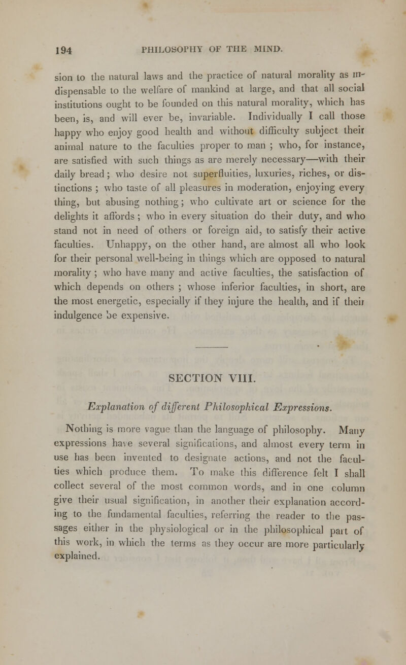 sion to the natural laws and the practice of natural morality as in- dispensable to the welfare of mankind at large, and that all social institutions ought to be founded on this natural morality, which has been, is, and will ever be, invariable. Individually I call those happy who enjoy good health and without difficulty subject their animal nature to the faculties proper to man ; who, for instance, are satisfied with such things as are merely necessary—with their daily bread; who desire not superfluities, luxuries, riches, or dis- tinctions ; who taste of all pleasures in moderation, enjoying every thing, but abusing nothing; who cultivate art or science for the delights it affords ; who in every situation do their duty, and who stand not in need of others or foreign aid, to satisfy their active faculties. Unhappy, on the other hand, are almost all who look for their personal well-being in things which are opposed to natural morality ; who have many and active faculties, the satisfaction of which depends on others ; whose inferior faculties, in short, are the most energetic, especially if they injure the health, and if their indulgence be expensive. SECTION VIII. Explanation of different Philosophical Expressions. Nothing is more vague than the language of philosophy. Many expressions have several significations, and almost every term in use has been invented to designate actions, and not the facul- ties which produce them. To make this difference felt I shall collect several of the most common words, and in one column give their usual signification, in another their explanation accord- ing to the fundamental faculties, referring the reader to the pas- sages either in the physiological or in the philosophical part of this work, in which the terms as they occur are more particularly explained.