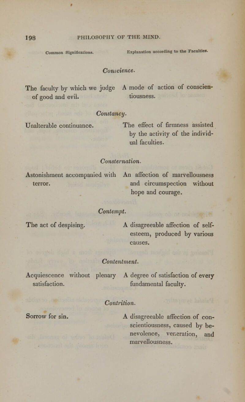 Common Significations. Explanation according to the Faculties. Conscience. The faculty by which we judge A mode of action of conscien- of good and evil. tiousness. Constancy. Unalterable continuance. The effect of firmness assisted by the activity of the individ- ual faculties. Consternation. Astonishment accompanied with An affection of marvellousness terror. and circumspection without hope and courage. Contempt. The act of despising. A disagreeable affection of self- esteem, produced by various causes. Contentment. Acquiescence without plenary A degree of satisfaction of every satisfaction. fundamental faculty. Contrition. Sorrow for sin. A disagreeable affection of con- scientiousness, caused by be- nevolence, veneration, and marvellousness.