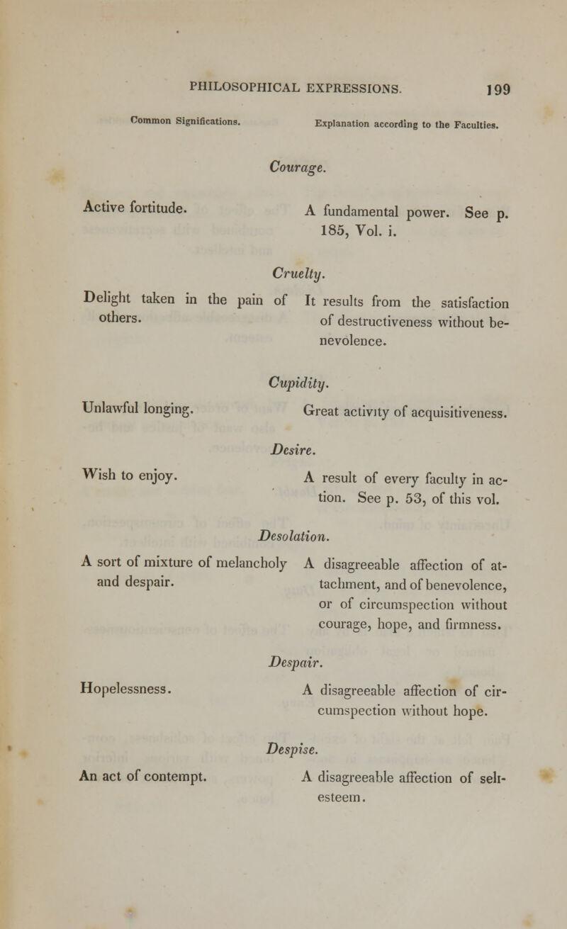 Common Significations. Explanation according to the Faculties. Courage. Active fortitude. A fundamental power. See p. 185, Vol. i. Cruelty. Delight taken in the pain of It results from the satisfaction others, of destructiveness without be- nevolence. Cupidity. Unlawful longing. Great activity of acquisitiveness. Desire. Wish to enjoy. A result of every faculty in ac- tion. See p. 53, of this vol. Desolation. A sort of mixture of melancholy A disagreeable affection of at- and despair. tachment, and of benevolence, or of circumspection without courage, hope, and firmness. Despair. Hopelessness. A disagreeable affection of cir- cumspection without hope. Despise. An act of contempt. A disagreeable affection of seh- esteem.