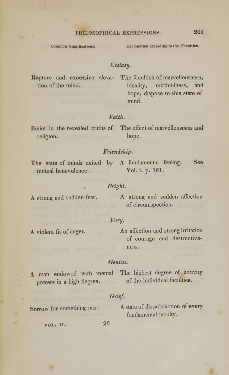 Common Significations. Explanation according to the Faculties. Ecstasy. Rapture and excessive eleva- The faculties of marvellousness, tion of the mind. ideality, mirthfulness, and hope, dispose to this state of mind. Faith. Belief in the revealed truths of The effect of marvellousness and religion. hope. Friendship. The state of minds united by A fundamental feeling. See mutual benevolence. Vol. i. p. 161. Fright. A strong and sudden fear. A strong and sudden affection of circumspection. Fury. A violent fit of anger. An affection and strong irritation of courage and destructive- ness. Genius. A man endowed with mental The highest degree of activity powers in a high degree. of the individual faculties. Grief. Sorrow for something past. A state of dissatisfaction of every fundamental faculty. vol. ii. 26