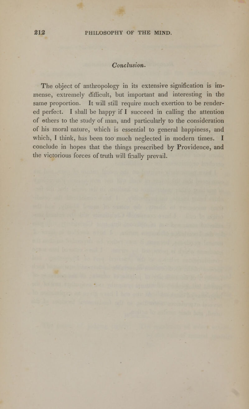Conclusion. The object of anthropology in its extensive signification is im- mense, extremely difficult, but important and interesting in the same proportion. It will still require much exertion to be render- ed perfect. I shall be happy if I succeed in calling the attention of ethers to the study of man, and particularly to the consideration of his moral nature, which is essential to general happiness, and which, I think, has been too much neglected in modern times. I conclude in hopes that the things prescribed by Providence, and the victorious forces of truth will finally prevail.