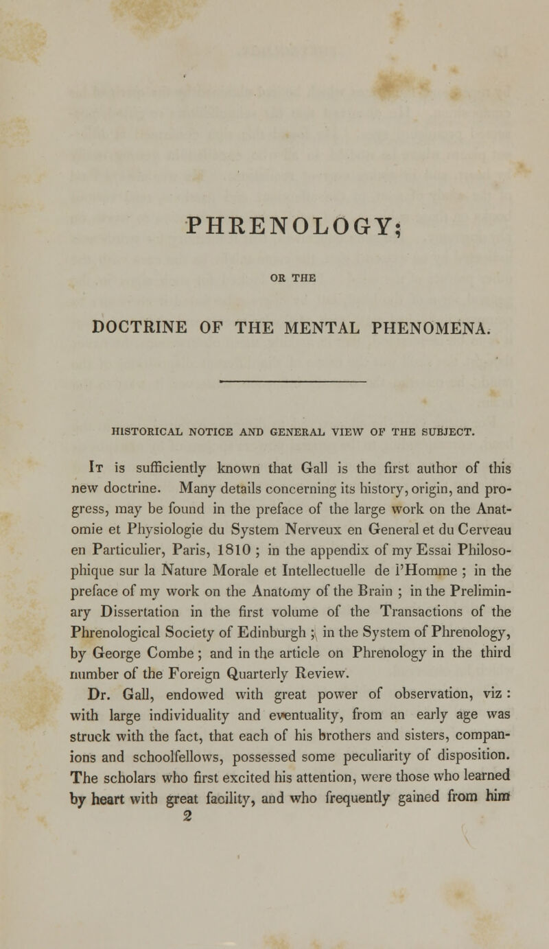PHKENOLOGY; OR THE DOCTRINE OF THE MENTAL PHENOMENA. HISTORICAL NOTICE AND GENERAL VIEW OP THE SUBJECT. It is sufficiently known that Gall is the first author of this new doctrine. Many details concerning its history, origin, and pro- gress, may be found in the preface of the large work on the Anat- omie et Physiologie du System Nerveux en General et du Cerveau en Particulier, Paris, 1810 ; in the appendix of my Essai Philoso- phique sur la Nature Morale et Intellectuelle de l'Homme ; in the preface of my work on the Anatomy of the Brain ; in the Prelimin- ary Dissertation in the first volume of the Transactions of the Phrenological Society of Edinburgh ;(, in the System of Phrenology, by George Combe; and in the article on Phrenology in the third number of the Foreign Quarterly Review. Dr. Gall, endowed with great power of observation, viz: with large individuality and eventuality, from an early age was struck with the fact, that each of his brothers and sisters, compan- ions and schoolfellows, possessed some peculiarity of disposition. The scholars who first excited his attention, were those who learned by heart with great facility, and who frequently gained from him 2
