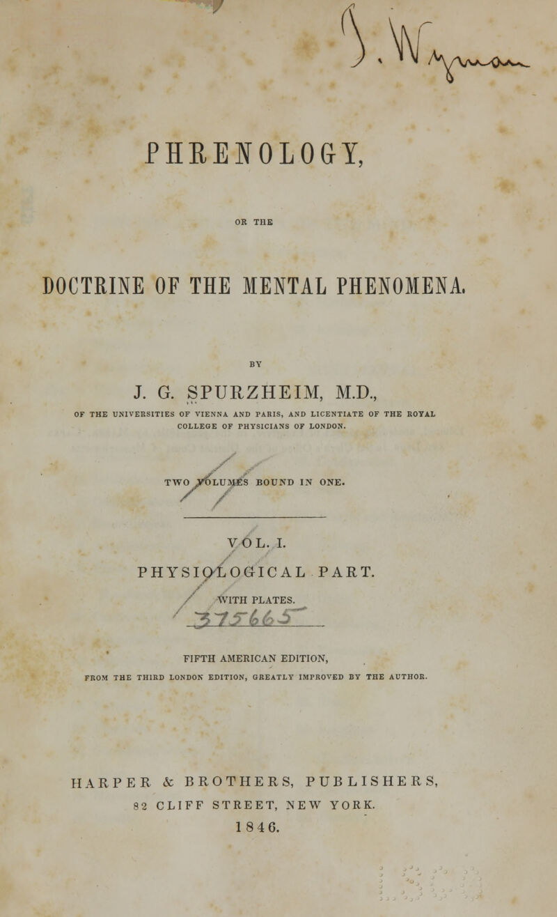 /H/\a/^>~v_ PHRENOLOGY, DOCTRINE OF THE MENTAL PHENOMENA, J. G. SPURZHEIM, M.D., OF THE UNIVERSITIES OF VIENNA AND PARIS, AND LICENTIATE OF THE ROYAL COLLEGE OF PHYSICIANS OF LONDON. TWO VOLUMES BOUND IN ONE. / / VOL. I. PHYSIOLOGICAL PART. / WITH PLATES. / 37f(>6S~ FIFTH AMERICAN EDITION, FROM THE THIRD LONDON EDITION, GREATLY IMPROVED BY THE AUTHOR. HARPER & BROTHERS, PUBLISHERS, 82 CLIFF STREET, NEW YORK. 18 4 6.