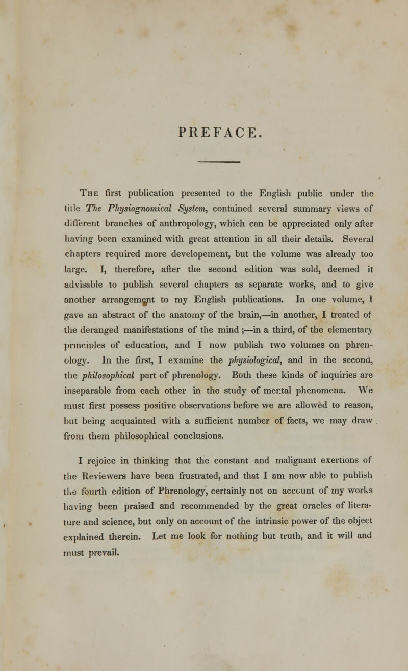 PREFACE. The first publication presented to the English public under the title The Physiognomical System, contained several summary views of different branches of anthropology, which can be appreciated only after having been examined with great attention in all their details. Several chapters required more developement, but the volume was already too large. I, therefore, after the second edition was sold, deemed it advisable to publish several chapters as separate works, and to give another arrangement to my English publications. In one volume, 1 gave an abstract of the anatomy of the brain,—in another, I treated of the deranged manifestations of the mind ;—in a third, of the elementaiy principles of education, and I now publish two volumes on phren- ology. In the first, I examine the physiological, and in the second, the philosophical part of phrenology. Both these kinds of inquiries are inseparable from each other in the study of mental phenomena. We must first possess positive observations before we are allowed to reason, but being acquainted with a sufficient number of facts, we may draw from them philosophical conclusions. I rejoice in thinking that the constant and malignant exertions of the Reviewers have been frustrated, and that I am now able to publish the fourth edition of Phrenology, certainly not on account of my works having been praised and recommended by the great oracles of litera- ture and science, but only on account of the intrinsic power of the object explained therein. Let me look for nothing but truth, and it will and must prevail.