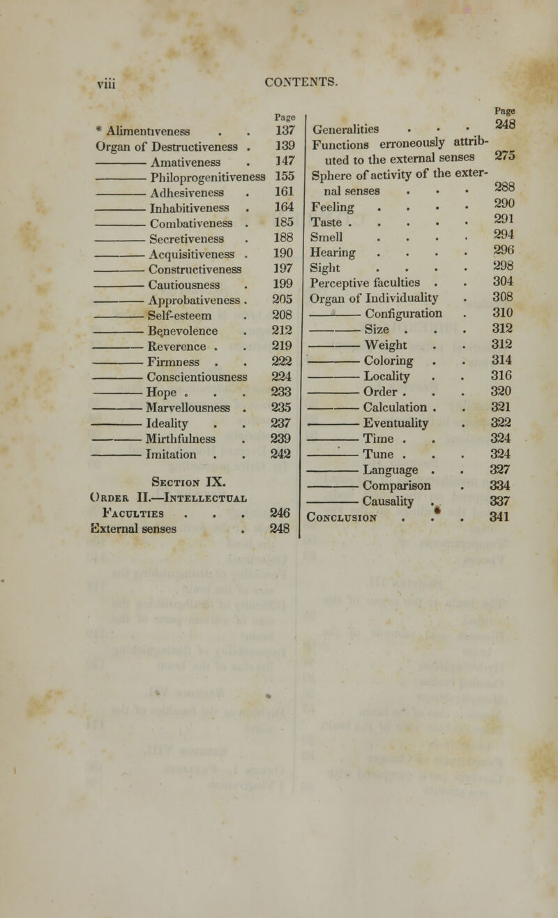 VIU * Aliraentiveness . . 137 Organ of Destructiveness . 139 Amativeness . 147 Philoprogenitiveness 155 - Adhesiveness - Inhabitiveness - Combativeness . - Secretiveness - Acquisitiveness . - Constructiveness - Cautiousness - Approbativeness . - Self-esteem ■ Benevolence ■ Reverence . • Firmness . Conscientiousness Hope o Marvellousness . Ideality Mirthfulness Imitation Section IX. Order II.—Intellectual Faculties External senses 161 164 185 188 190 197 199 205 208 212 219 222 224 233 235 237 239 242 246 248 Generalities Functions erroneously attrib- uted to the external senses Sphere of activity of the exter- nal senses Feeling Taste . Smell Hearing Sight Perceptive faculties Organ of Individuality Configuration Size . Weight Coloring Locality Order . Calculation Eventuality Time . : Tune . Language Comparison Causality Conclusion 248 275 288 290 291 294 296 298 304 308 310 312 312 314 316 320 321 322 324 324 327 334 337 341