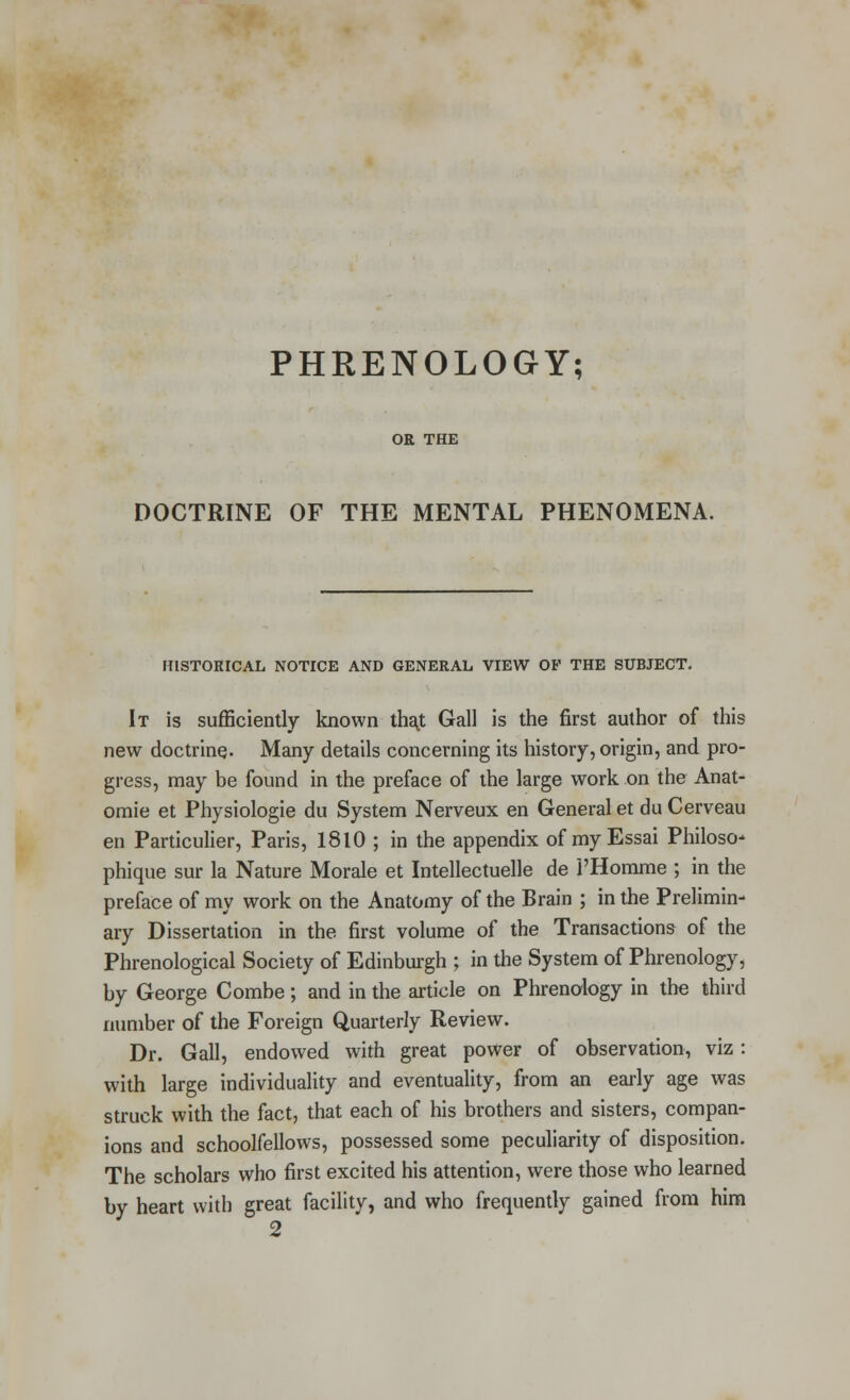 PHRENOLOGY; OR THE DOCTRINE OF THE MENTAL PHENOMENA. HISTORICAL NOTICE AND GENERAL VIEW OP THE SUBJECT. It is sufficiently known that Gall is the first author of this new doctrine- Many details concerning its history, origin, and pro- gress, may be found in the preface of the large work on the Anat- omie et Physiologie du System Nerveux en General et du Cerveau en Particulier, Paris, 1810 ; in the appendix of my Essai Philoso- phique sur la Nature Morale et Intellectuelle de l'Homme ; in the preface of my work on the Anatomy of the Brain ; in the Prelimin- ary Dissertation in the first volume of the Transactions of the Phrenological Society of Edinburgh ; in the System of Phrenology, by George Combe; and in the article on Phrenology in the third number of the Foreign Quarterly Review. Dr. Gall, endowed with great power of observation, viz: with large individuality and eventuality, from an early age was struck with the fact, that each of his brothers and sisters, compan- ions and schoolfellows, possessed some peculiarity of disposition. The scholars who first excited his attention, were those who learned by heart with great facility, and who frequently gained from him 2