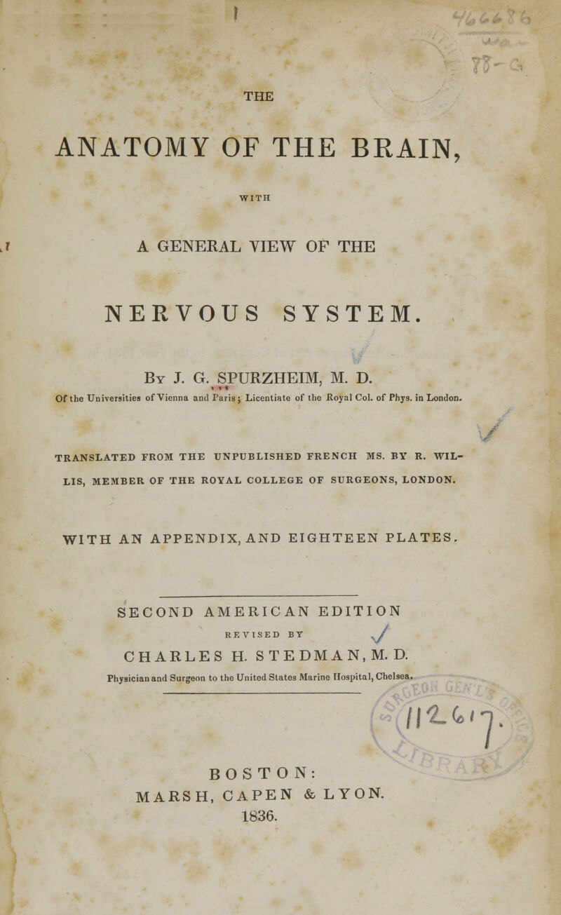 THE ANATOMY OF THE BRAIN, A GENERAL VIEW OF THE NERVOUS SYSTEM. By J. G. SPURZHEIM, M. D. <»* Of the Universities of Vienna and Paris; Licentiate of the Royal Col. of Phyg. in London. TRANSLATED FROM THE UNPUBLISHED FRENCH MS. BY R. WIL- LIS, MEMBER OF THE ROYAL COLLEGE OF SURGEONS, LONDON. WITH AN APPENDIX.AND EIGHTEEN PLATES. SECOND AMERICAN EDITION REVISED BY SJ CHARLES H. STEDMAN.M.D. Physician and Surgeon to the United States Marine Hospital, Chelsea. V S /I^H. BOSTON: MARSH, CAPEN & LYON. 1836.