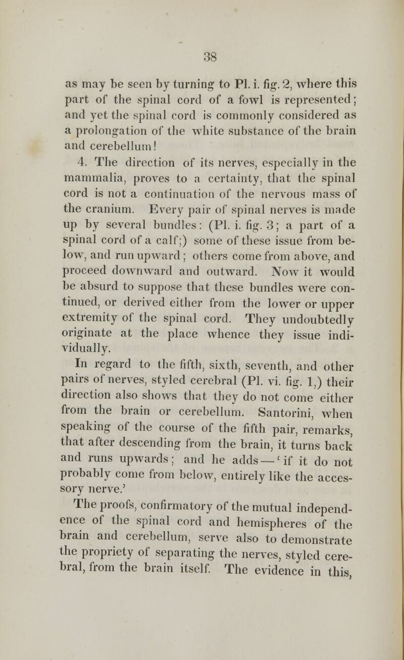 as may be seen by turning to PI. i. fig. 2, where this part of the spinal cord of a fowl is represented; and yet the spinal cord is commonly considered as a prolongation of the white substance of the brain and cerebellum! 4. The direction of its nerves, especially in the mammalia, proves to a certainty, that the spinal cord is not a continuation of the nervous mass of the cranium. Every pair of spinal nerves is made up by several bundles: (PL i. fig. 3; a part of a spinal cord of a calf;) some of these issue from be- low, and run upward; others come from above, and proceed downward and outward. Now it would be absurd to suppose that these bundles were con- tinued, or derived either from the lower or upper extremity of the spinal cord. They undoubtedly originate at the place whence they issue indi- vidually. In regard to the fifth, sixth, seventh, and other pairs of nerves, styled cerebral (PI. vi. fig. 1;) their direction also shows that they do not come either from the brain or cerebellum. Santorini, when speaking of the course of the fifth pair, remarks, that after descending from the brain, it turns back and runs upwards; and he adds —'if it do not probably come from below, entirely like the acces- sory nerve.' The proofs, confirmatory of the mutual independ- ence of the spinal cord and hemispheres of the brain and cerebellum, serve also to demonstrate the propriety of separating the nerves, styled cere- bral, from the brain itself. The evidence in this,