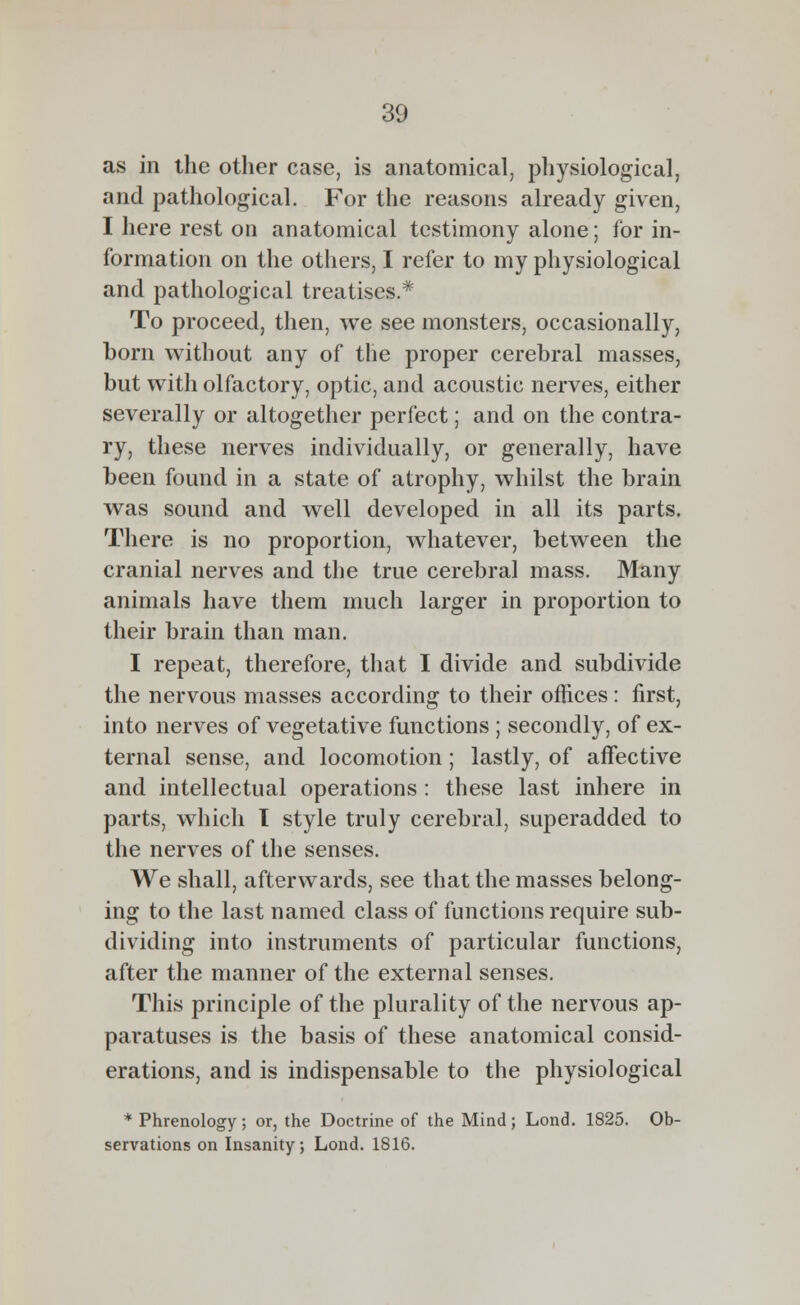 as in the other case, is anatomical, physiological, and pathological. For the reasons already given, I here rest on anatomical testimony alone; for in- formation on the others, I refer to my physiological and pathological treatises.* To proceed, then, we see monsters, occasionally, born without any of the proper cerebral masses, but with olfactory, optic, and acoustic nerves, either severally or altogether perfect; and on the contra- ry, these nerves individually, or generally, have been found in a state of atrophy, whilst the brain was sound and well developed in all its parts. There is no proportion, whatever, between the cranial nerves and the true cerebral mass. Many animals have them much larger in proportion to their brain than man. I repeat, therefore, that I divide and subdivide the nervous masses according to their offices: first, into nerves of vegetative functions ; secondly, of ex- ternal sense, and locomotion; lastly, of affective and intellectual operations: these last inhere in parts, which 1 style truly cerebral, superadded to the nerves of the senses. We shall, afterwards, see that the masses belong- ing to the last named class of functions require sub- dividing into instruments of particular functions, after the manner of the external senses. This principle of the plurality of the nervous ap- paratuses is the basis of these anatomical consid- erations, and is indispensable to the physiological * Phrenology ; or, the Doctrine of the Mind; Lond. 1825. Ob- servations on Insanity; Lond. 1816.