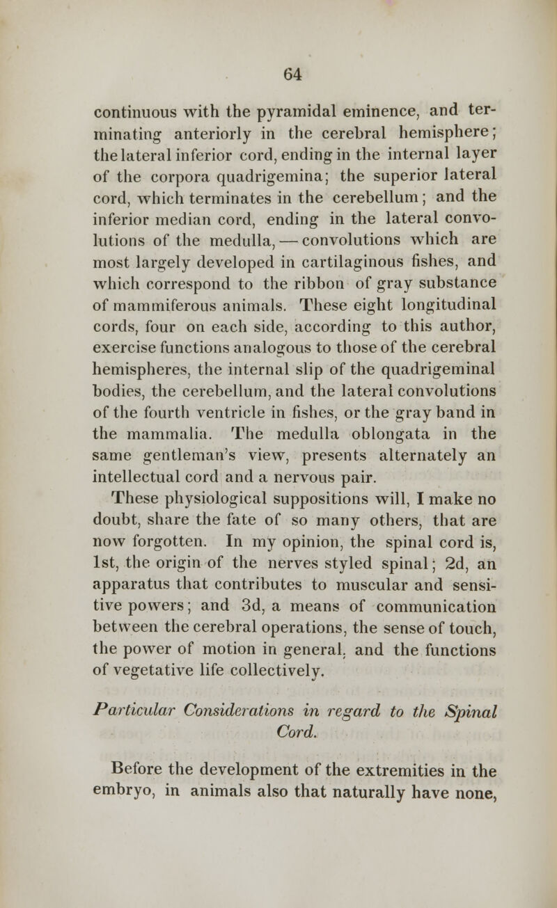 continuous with the pyramidal eminence, and ter- minating anteriorly in the cerebral hemisphere; the lateral inferior cord, ending in the internal layer of the corpora quadrigemina; the superior lateral cord, which terminates in the cerebellum ; and the inferior median cord, ending in the lateral convo- lutions of the medulla, — convolutions which are most largely developed in cartilaginous fishes, and which correspond to the ribbon of gray substance of mammiferous animals. These eight longitudinal cords, four on each side, according to this author, exercise functions analogous to those of the cerebral hemispheres, the internal slip of the quadrigeminal bodies, the cerebellum, and the lateral convolutions of the fourth ventricle in fishes, or the gray band in the mammalia. The medulla oblongata in the same gentleman's view, presents alternately an intellectual cord and a nervous pair. These physiological suppositions will, I make no doubt, share the fate of so many others, that are now forgotten. In my opinion, the spinal cord is, 1st, the origin of the nerves styled spinal; 2d, an apparatus that contributes to muscular and sensi- tive powers; and 3d, a means of communication between the cerebral operations, the sense of touch, the power of motion in general, and the functions of vegetative life collectively. Particular Considerations in regard to the Spinal Cord. Before the development of the extremities in the embryo, in animals also that naturally have none,