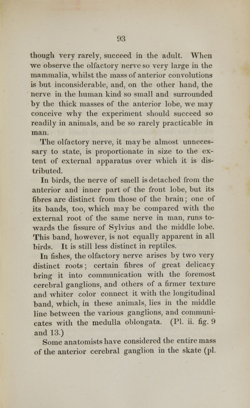 though very rarely, succeed in the adult. When we observe the olfactory nerve so very large in the mammalia, whilst the mass of anterior convolutions is but inconsiderable, and, on the other hand, the nerve in the human kind so small and surrounded by the thick masses of the anterior lobe, we may conceive why the experiment should succeed so readily in animals, and be so rarely practicable in man. The olfactory nerve, it maybe almost unneces- sary to state, is proportionate in size to the ex- tent of external apparatus over which it is dis- tributed. In birds, the nerve of smell is detached from the anterior and inner part of the front lobe, but its fibres are distinct from those of the brain; one of its bands, too, which may be compared with the external root of the same nerve in man, runs to- wards the fissure of Sylvius and the middle lobe. This band, however, is not equally apparent in all birds. It is still less distinct in reptiles. In fishes, the olfactory nerve arises by two very distinct roots; certain fibres of great delicacy bring it into communication with the foremost cerebral ganglions, and others of a firmer texture and whiter color connect it with the longitudinal band, which, in these animals, lies in the middle line between the various ganglions, and communi- cates with the medulla oblongata. (PL ii. fig. 9 and 13.) Some anatomists have considered the entire mass of the anterior cerebral ganglion in the skate (pi.
