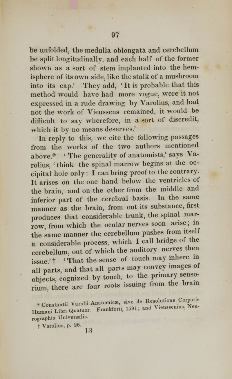 be unfolded, the medulla oblongata and cerebellum be split longitudinally, and each half of the former shown as a sort of stem implanted into the hem- isphere of its own side, like the stalk of a mushroom into its cap.' They add, ' It is probable that this method would have had more vogue, were it not expressed in a rude drawing by Varolius, and had not the work of Vieussens remained, it would be difficult to say wherefore, in a sort of discredit, which it by no means deserves.' In reply to this, we cite the following passages from the works of the two authors mentioned above * ' The generality of anatomists,' says Va- rolius, ' think the spinal marrow begins at the oc- cipital hole only: I can bring proof to the contrary. It arises on the one hand below the ventricles of the brain, and on the other from the middle and inferior part of the cerebral basis. In the same manner as the brain, from out its substance, first produces that considerable trunk, the spinal mar- row, from which the ocular nerves soon arise; in the same manner the cerebellum pushes from itself a considerable process, which I call bridge of the cerebellum, out of which the auditory nerves then issue ' t ' That the sense of touch may inhere in all parts, and that all parts may convey images of objects, cognized by touch, to the primary senso- rium, there are four roots issuing from the brain *Constantii Varolii Anatomic*, sive de Resolution Corporis HumanTSbri auatuor. Frankforti, 1591; and V.eussemus, Neu- rographia Universalis. f Varolius, p. 26. I<3