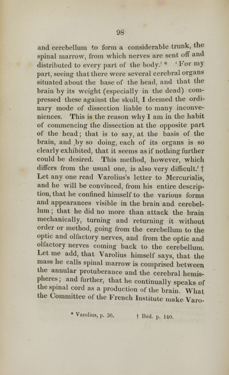 and cerebellum to form a considerable trunk, the spinal marrow, from which nerves are sent off and distributed to every part of the body.' * ' For my part, seeing that there were several cerebral organs situated about the base of the head, and that the brain by its weight (especially in the dead) com- pressed these against the skull, I deemed the ordi- nary mode of dissection liable to many inconve- niences. This is the reason why I am in the habit of commencing the dissection at the opposite part of the head; that is to say, at the basis of the brain, and by so doing, each of its organs is so clearly exhibited, that it seems as if nothing further could be desired. This method, however, which differs from the usual one, is also very difficult.' t Let any one read Varolius's letter to Mercurialis, and he will be convinced, from his entire descrip- tion, that he confined himself to the various forms and appearances visible in the brain and cerebel- lum ; that he did no more than attack the brain mechanically, turning and returning it without order or method, going from the cerebellum to the optic and olfactory nerves, and from the optic and olfactory nerves coming back to the cerebellum. Let me add, that Varolius himself says, that the mass he calls spinal marrow is comprised between the annular protuberance and the cerebral hemis- pheres; and further, that he continually speaks of the spinal cord as a production of the brain What the Committee of the French Institute make Varo- * Varolius, p. 36. t Ibid. p. 140.