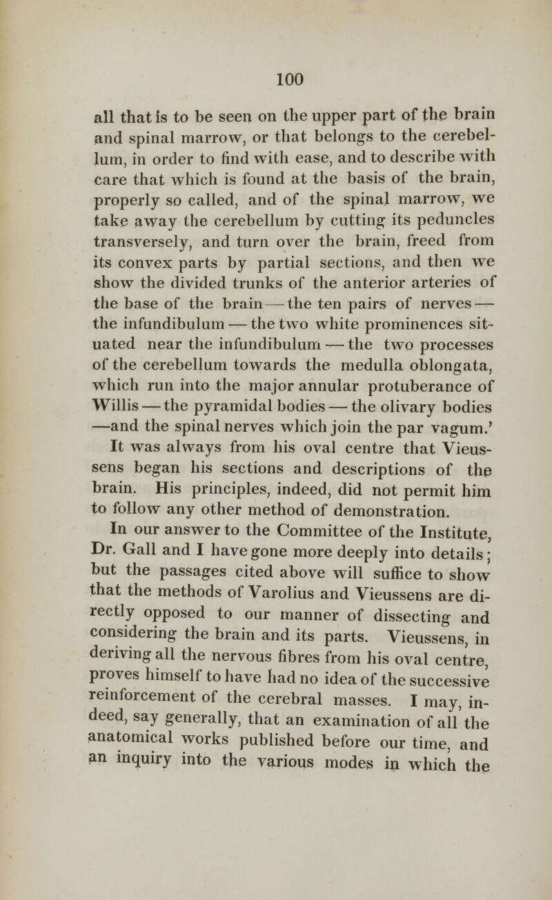all that is to be seen on the upper part of the brain and spinal marrow, or that belongs to the cerebel- lum, in order to find with ease, and to describe with care that which is found at the basis of the brain, properly so called, and of the spinal marrow, we take away the cerebellum by cutting its peduncles transversely, and turn over the brain, freed from its convex parts by partial sections, and then we show the divided trunks of the anterior arteries of the base of the brain — the ten pairs of nerves — the infundibulum — the two white prominences sit- uated near the infundibulum — the two processes of the cerebellum towards the medulla oblongata, which run into the major annular protuberance of Willis — the pyramidal bodies — the olivary bodies —and the spinal nerves which join the par vagum.' It was always from his oval centre that Vieus- sens began his sections and descriptions of the brain. His principles, indeed, did not permit him to follow any other method of demonstration. In our answer to the Committee of the Institute, Dr. Gall and I have gone more deeply into details; but the passages cited above will suffice to show that the methods of Varolius and Vieussens are di- rectly opposed to our manner of dissecting and considering the brain and its parts. Vieussens, in deriving all the nervous fibres from his oval centre, proves himself to have had no idea of the successive reinforcement of the cerebral masses. I may, in- deed, say generally, that an examination of all'the anatomical works published before our time, and an inquiry into the various modes in which the