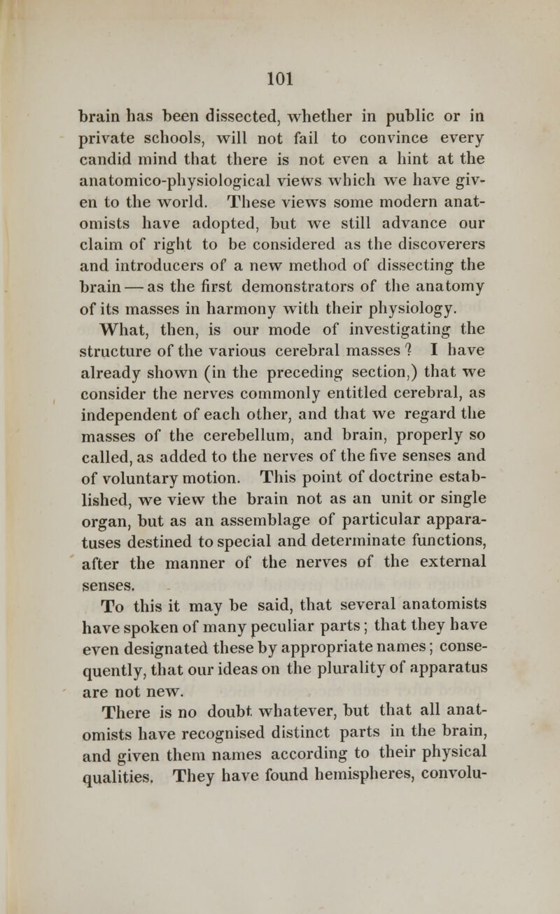 brain has been dissected, whether in public or in private schools, will not fail to convince every candid mind that there is not even a hint at the anatomico-physiological views which we have giv- en to the world. These views some modern anat- omists have adopted, but we still advance our claim of right to be considered as the discoverers and introducers of a new method of dissecting the brain — as the first demonstrators of the anatomy of its masses in harmony with their physiology. What, then, is our mode of investigating the structure of the various cerebral masses 1 I have already shown (in the preceding section,) that we consider the nerves commonly entitled cerebral, as independent of each other, and that we regard the masses of the cerebellum, and brain, properly so called, as added to the nerves of the five senses and of voluntary motion. This point of doctrine estab- lished, we view the brain not as an unit or single organ, but as an assemblage of particular appara- tuses destined to special and determinate functions, after the manner of the nerves of the external senses. To this it may be said, that several anatomists have spoken of many peculiar parts; that they have even designated these by appropriate names; conse- quently, that our ideas on the plurality of apparatus are not new. There is no doubt whatever, but that all anat- omists have recognised distinct parts in the brain, and given them names according to their physical qualities. They have found hemispheres, convolu-