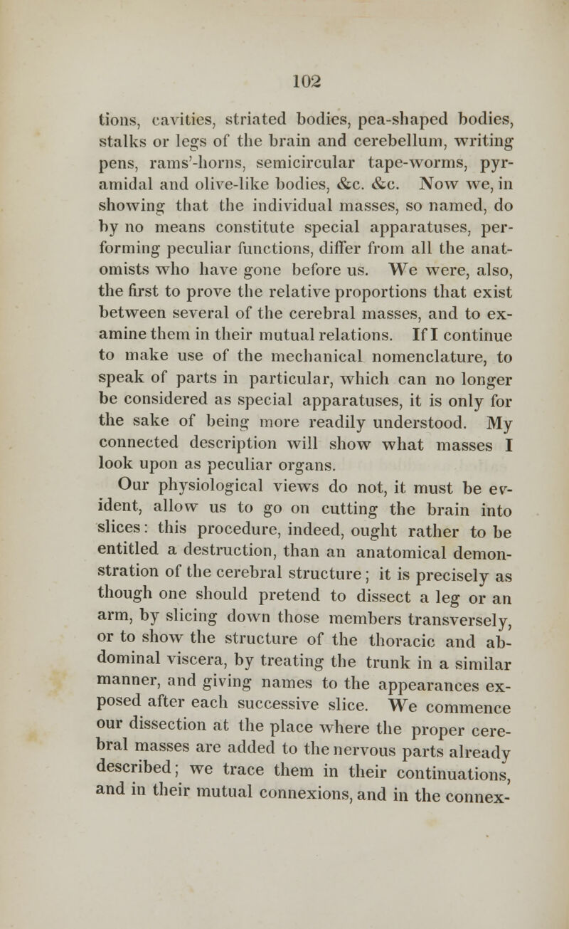 tions, cavities, striated bodies, pea-shaped bodies, stalks or legs of the brain and cerebellum, writing pens, rams'-horns, semicircular tape-worms, pyr- amidal and olive-like bodies, &c. &c. Now we, in showing that the individual masses, so named, do by no means constitute special apparatuses, per- forming peculiar functions, differ from all the anat- omists who have gone before us. We were, also, the first to prove the relative proportions that exist between several of the cerebral masses, and to ex- amine them in their mutual relations. If I continue to make use of the mechanical nomenclature, to speak of parts in particular, which can no longer be considered as special apparatuses, it is only for the sake of being more readily understood. My connected description will show what masses I look upon as peculiar organs. Our physiological views do not, it must be ev- ident, allow us to go on cutting the brain into slices: this procedure, indeed, ought rather to be entitled a destruction, than an anatomical demon- stration of the cerebral structure; it is precisely as though one should pretend to dissect a leg or an arm, by slicing down those members transversely, or to show the structure of the thoracic and ab- dominal viscera, by treating the trunk in a similar manner, and giving names to the appearances ex- posed after each successive slice. We commence our dissection at the place where the proper cere- bral masses are added to the nervous parts already described; we trace them in their continuations, and in their mutual connexions, and in the connex-