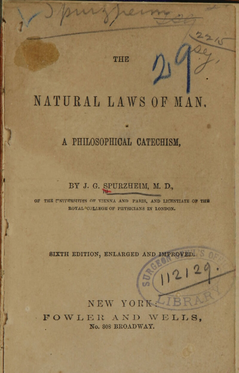 THE 2> ^£^ /iT NATURAL LAWS OF MAN, A PHILOSOPHICAL CATECHISM, BY J. G. SPURZHEIM, M. D., r»- - ... of tub pinvnwnns nv vtbsna and parjs. and licentiate of ths BOTAL'COLI.EGS OF PIIYSICJAN3 IN LONDON. 8IXTH EDITION, ENLARGED AND IMPROVED NEW YORK: FOWL E R A N J > W E LLS, No. 303 BROADWAY.