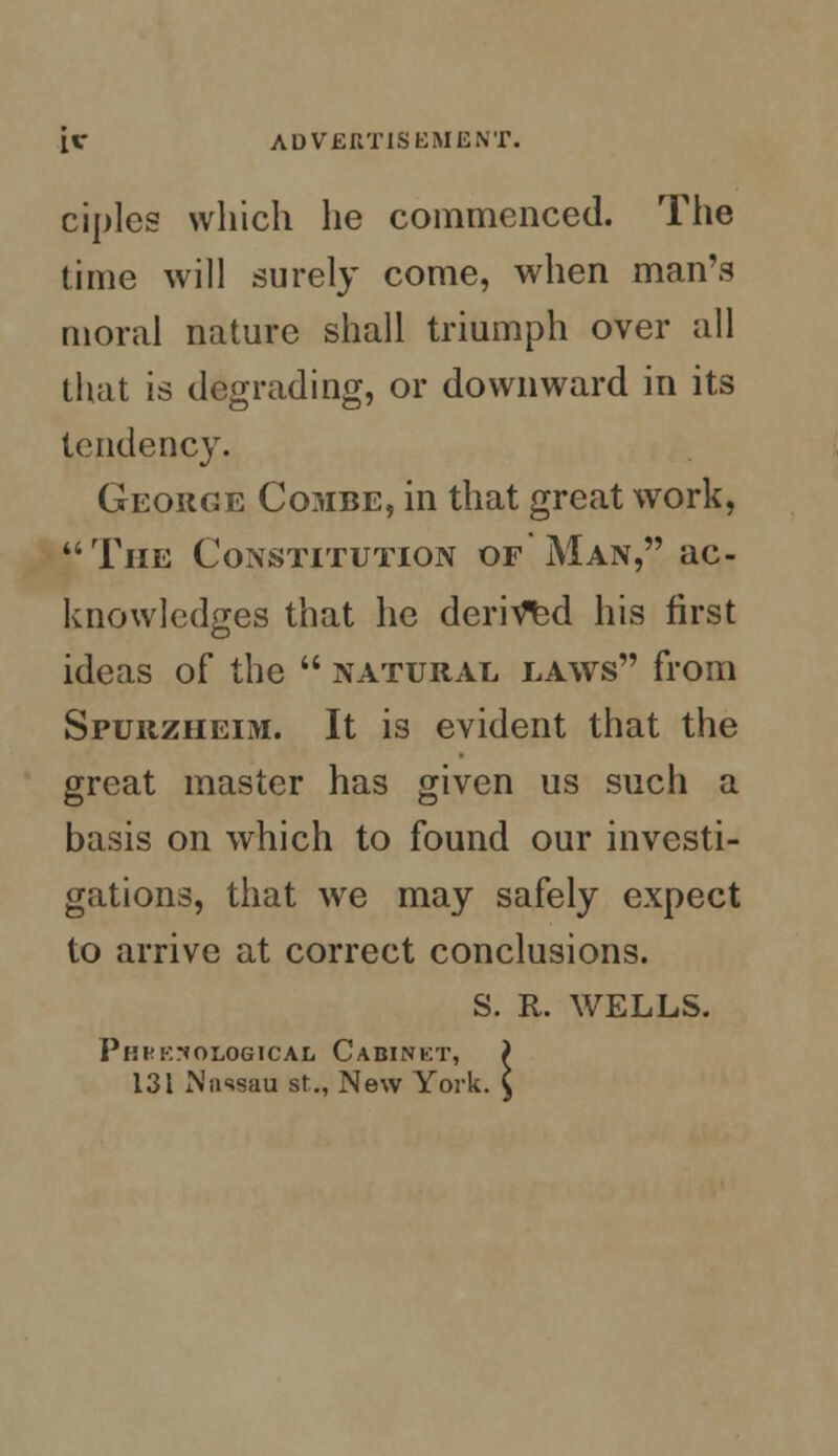 ciples which he commenced. The time will surely come, when man's moral nature shall triumph over all that is degrading, or downward in its tendency. George Combe, in that great work, The Constitution of Man, ac- knowledges that he derived his first ideas of the  natural laws from Spurzheim. It is evident that the great master has given us such a basis on which to found our investi- gations, that we may safely expect to arrive at correct conclusions. S. R. WELLS. PnFKr*OLOGICAL CaBINKT, ) 131 N'iissau st., New York. C