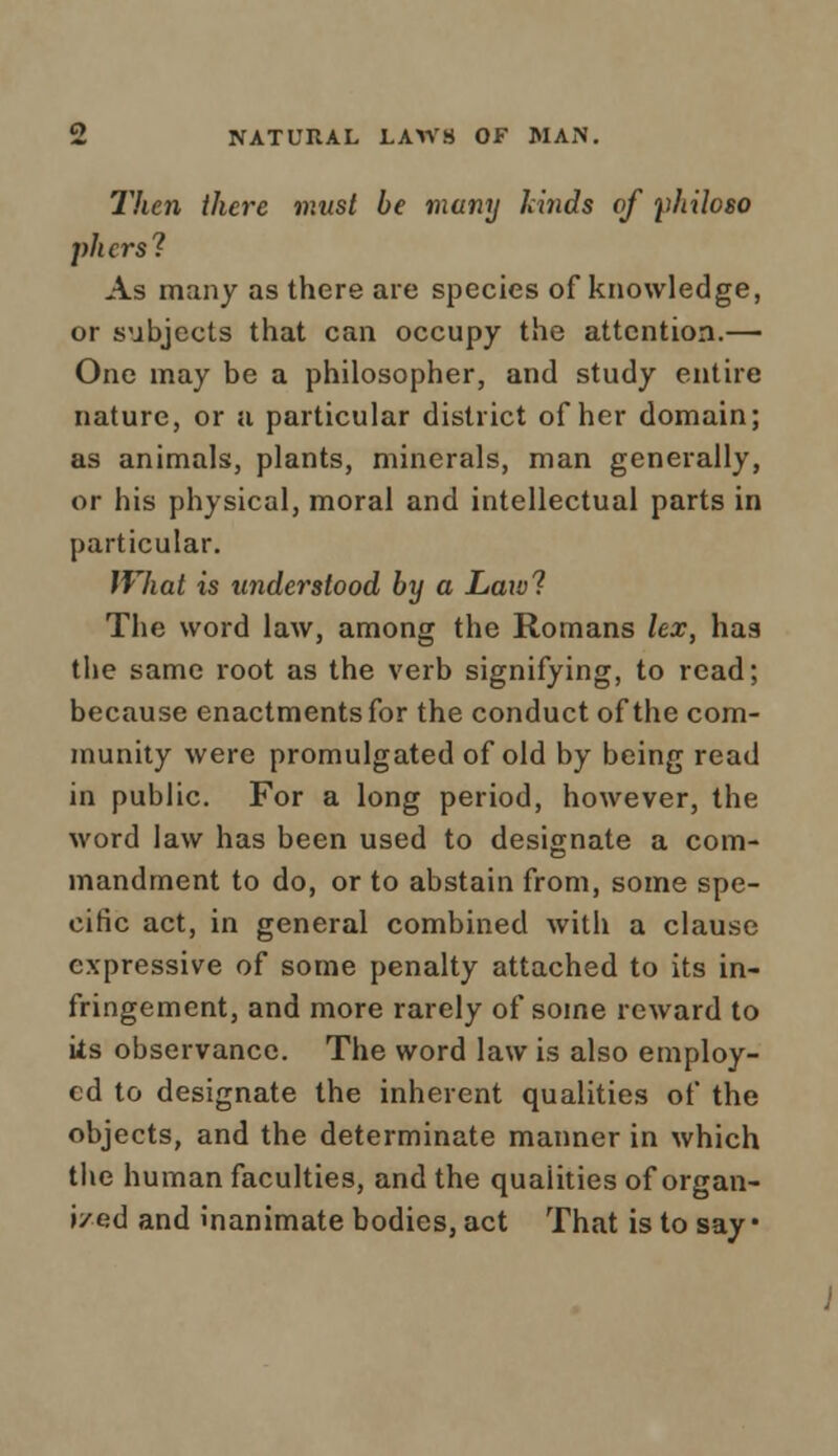 Then there must be many friiids of philoso pliers? As many as there are species of knowledge, or subjects that can occupy the attention.— One may be a philosopher, and study entire nature, or a particular district of her domain; as animals, plants, minerals, man generally, or his physical, moral and intellectual parts in particular. lVhat is understood by a Lawl The word law, among the Romans lex, has the same root as the verb signifying, to read; because enactments for the conduct of the com- munity were promulgated of old by being read in public. For a long period, however, the word law has been used to designate a com- mandment to do, or to abstain from, some spe- cific act, in general combined with a clause expressive of some penalty attached to its in- fringement, and more rarely of some reward to ks observance. The word law is also employ- ed to designate the inherent qualities of the objects, and the determinate manner in which the human faculties, and the qualities of organ- ized and inanimate bodies, act That is to say •