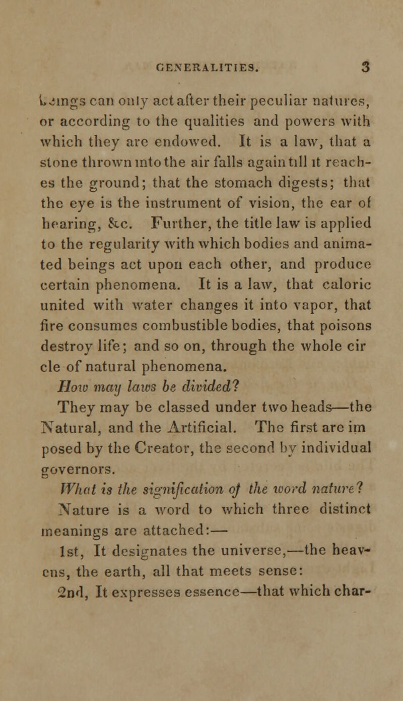 lyings can only act after their peculiar natures, or according to the qualities and powers with which they are endowed. It is a law, that a stone thrown into the air falls again till it reach- es the ground; that the stomach digests; that the eye is the instrument of vision, the ear of hearing, &c. Further, the title law is applied to the regularity with which bodies and anima- ted beings act upon each other, and produce certain phenomena. It is a law, that caloric united with water changes it into vapor, that fire consumes combustible bodies, that poisons destroy life; and so on, through the whole cir cle of natural phenomena. How may laios be divided? They may be classed under two heads—the Natural, and the Artificial. The first are im posed by the Creator, the second by individual governors. What is the signification oj the word nature? Nature is a word to which three distinct meanings are attached:— 1st, It designates the universe,—the heav- ens, the earth, all that meets sense: 2nd, It expresses essence—that which char-